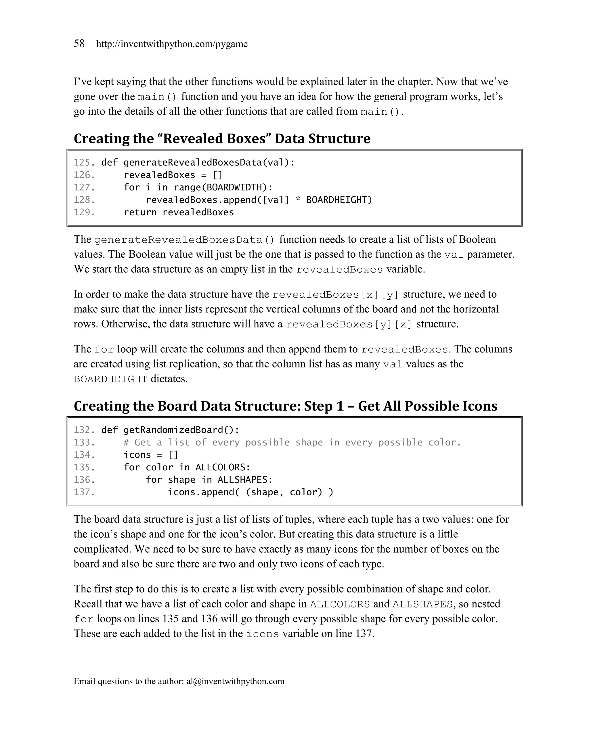 58   http://inventwithpython.com/pygame


I’ve kept saying that the other functions would be explained later in the chapter. Now that we’ve
gone over the main() function and you have an idea for how the general program works, let’s
go into the details of all the other functions that are called from main().

Creating the “Revealed Boxes” Data Structure
125. def generateRevealedBoxesData(val):
126.     revealedBoxes = []
127.     for i in range(BOARDWIDTH):
128.         revealedBoxes.append([val] * BOARDHEIGHT)
129.     return revealedBoxes

The generateRevealedBoxesData() function needs to create a list of lists of Boolean
values. The Boolean value will just be the one that is passed to the function as the val parameter.
We start the data structure as an empty list in the revealedBoxes variable.

In order to make the data structure have the revealedBoxes[x][y] structure, we need to
make sure that the inner lists represent the vertical columns of the board and not the horizontal
rows. Otherwise, the data structure will have a revealedBoxes[y][x] structure.

The for loop will create the columns and then append them to revealedBoxes. The columns
are created using list replication, so that the column list has as many val values as the
BOARDHEIGHT dictates.

Creating the Board Data Structure: Step 1 – Get All Possible Icons
132. def getRandomizedBoard():
133.     # Get a list of every possible shape in every possible color.
134.     icons = []
135.     for color in ALLCOLORS:
136.         for shape in ALLSHAPES:
137.             icons.append( (shape, color) )

The board data structure is just a list of lists of tuples, where each tuple has a two values: one for
the icon’s shape and one for the icon’s color. But creating this data structure is a little
complicated. We need to be sure to have exactly as many icons for the number of boxes on the
board and also be sure there are two and only two icons of each type.

The first step to do this is to create a list with every possible combination of shape and color.
Recall that we have a list of each color and shape in ALLCOLORS and ALLSHAPES, so nested
for loops on lines 135 and 136 will go through every possible shape for every possible color.
These are each added to the list in the icons variable on line 137.



Email questions to the author: al@inventwithpython.com
 