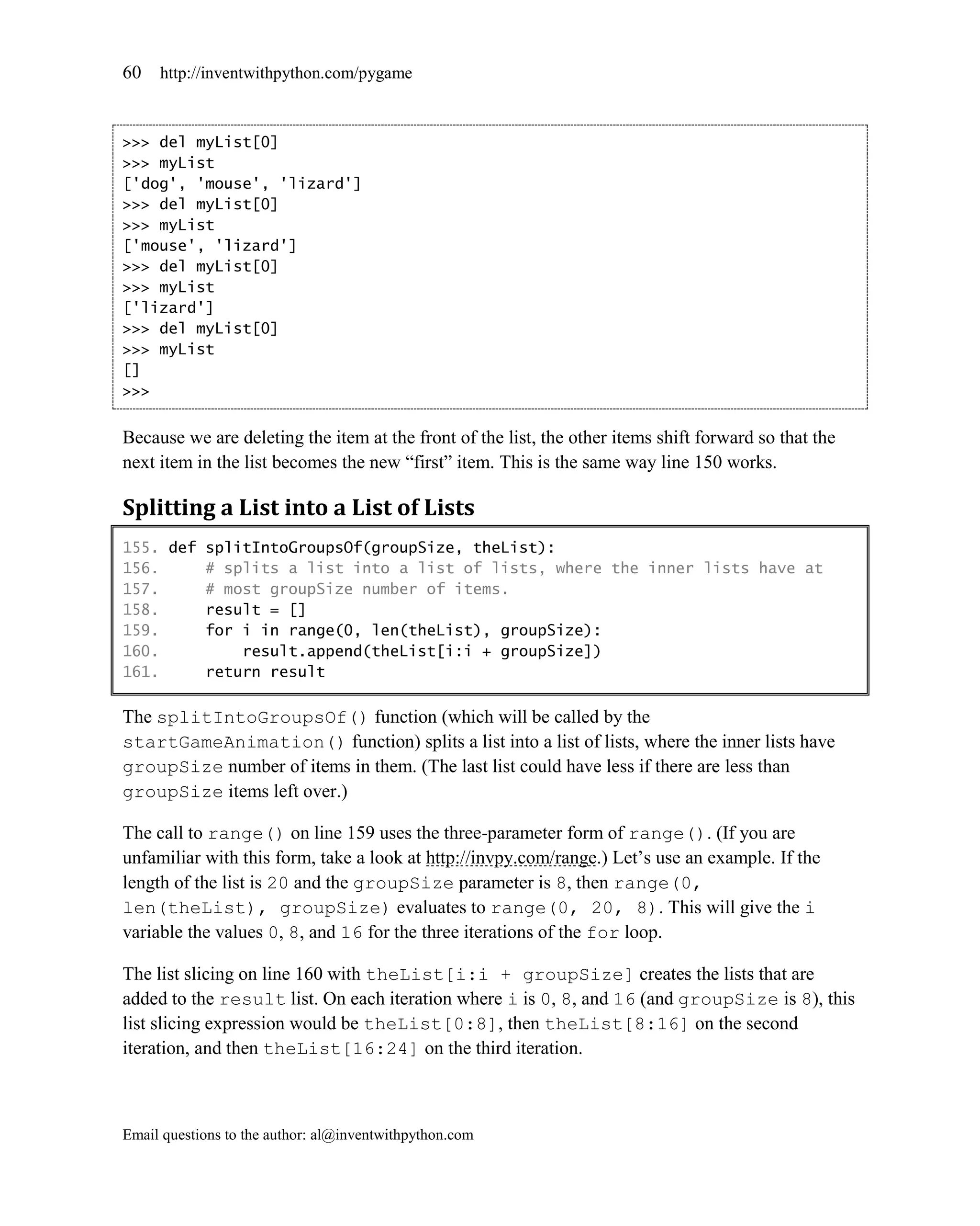 60   http://inventwithpython.com/pygame



>>> del myList[0]
>>> myList
['dog', 'mouse', 'lizard']
>>> del myList[0]
>>> myList
['mouse', 'lizard']
>>> del myList[0]
>>> myList
['lizard']
>>> del myList[0]
>>> myList
[]
>>>


Because we are deleting the item at the front of the list, the other items shift forward so that the
next item in the list becomes the new ―first‖ item. This is the same way line 150 works.

Splitting a List into a List of Lists
155. def splitIntoGroupsOf(groupSize, theList):
156.     # splits a list into a list of lists, where the inner lists have at
157.     # most groupSize number of items.
158.     result = []
159.     for i in range(0, len(theList), groupSize):
160.         result.append(theList[i:i + groupSize])
161.     return result

The splitIntoGroupsOf() function (which will be called by the
startGameAnimation() function) splits a list into a list of lists, where the inner lists have
groupSize number of items in them. (The last list could have less if there are less than
groupSize items left over.)

The call to range() on line 159 uses the three-parameter form of range(). (If you are
unfamiliar with this form, take a look at http://invpy.com/range.) Let’s use an example. If the
length of the list is 20 and the groupSize parameter is 8, then range(0,
len(theList), groupSize) evaluates to range(0, 20, 8). This will give the i
variable the values 0, 8, and 16 for the three iterations of the for loop.

The list slicing on line 160 with theList[i:i + groupSize] creates the lists that are
added to the result list. On each iteration where i is 0, 8, and 16 (and groupSize is 8), this
list slicing expression would be theList[0:8], then theList[8:16] on the second
iteration, and then theList[16:24] on the third iteration.



Email questions to the author: al@inventwithpython.com
 