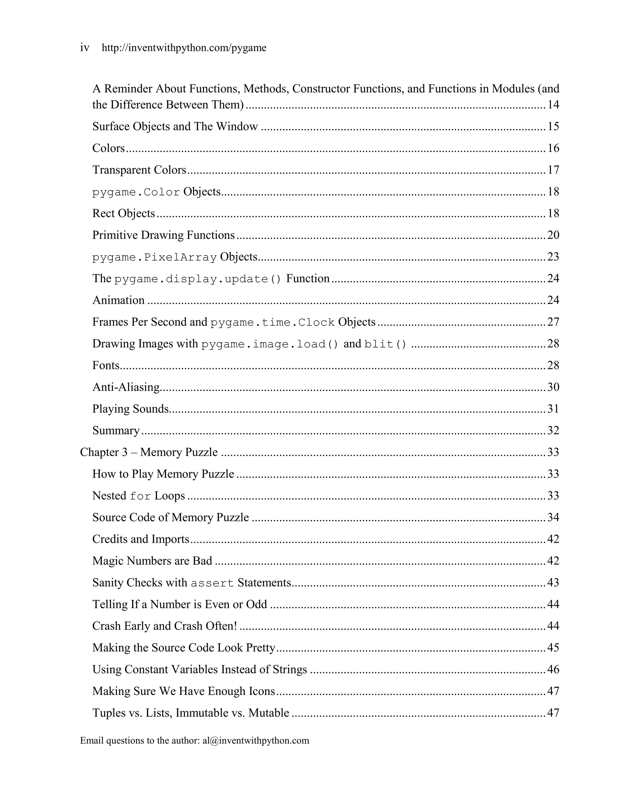 iv http://inventwithpython.com/pygame


   A Reminder About Functions, Methods, Constructor Functions, and Functions in Modules (and
   the Difference Between Them) .................................................................................................. 14
   Surface Objects and The Window ............................................................................................. 15
   Colors ......................................................................................................................................... 16
   Transparent Colors ..................................................................................................................... 17
   pygame.Color Objects.......................................................................................................... 18
   Rect Objects ............................................................................................................................... 18
   Primitive Drawing Functions ..................................................................................................... 20
   pygame.PixelArray Objects.............................................................................................. 23
   The pygame.display.update() Function ...................................................................... 24
   Animation .................................................................................................................................. 24
   Frames Per Second and pygame.time.Clock Objects ....................................................... 27
   Drawing Images with pygame.image.load() and blit() ............................................ 28
   Fonts........................................................................................................................................... 28
   Anti-Aliasing.............................................................................................................................. 30
   Playing Sounds........................................................................................................................... 31
   Summary .................................................................................................................................... 32
Chapter 3 – Memory Puzzle .......................................................................................................... 33
   How to Play Memory Puzzle ..................................................................................................... 33
   Nested for Loops ..................................................................................................................... 33
   Source Code of Memory Puzzle ................................................................................................ 34
   Credits and Imports .................................................................................................................... 42
   Magic Numbers are Bad ............................................................................................................ 42
   Sanity Checks with assert Statements................................................................................... 43
   Telling If a Number is Even or Odd .......................................................................................... 44
   Crash Early and Crash Often! .................................................................................................... 44
   Making the Source Code Look Pretty ........................................................................................ 45
   Using Constant Variables Instead of Strings ............................................................................. 46
   Making Sure We Have Enough Icons ........................................................................................ 47
   Tuples vs. Lists, Immutable vs. Mutable ................................................................................... 47

Email questions to the author: al@inventwithpython.com
 