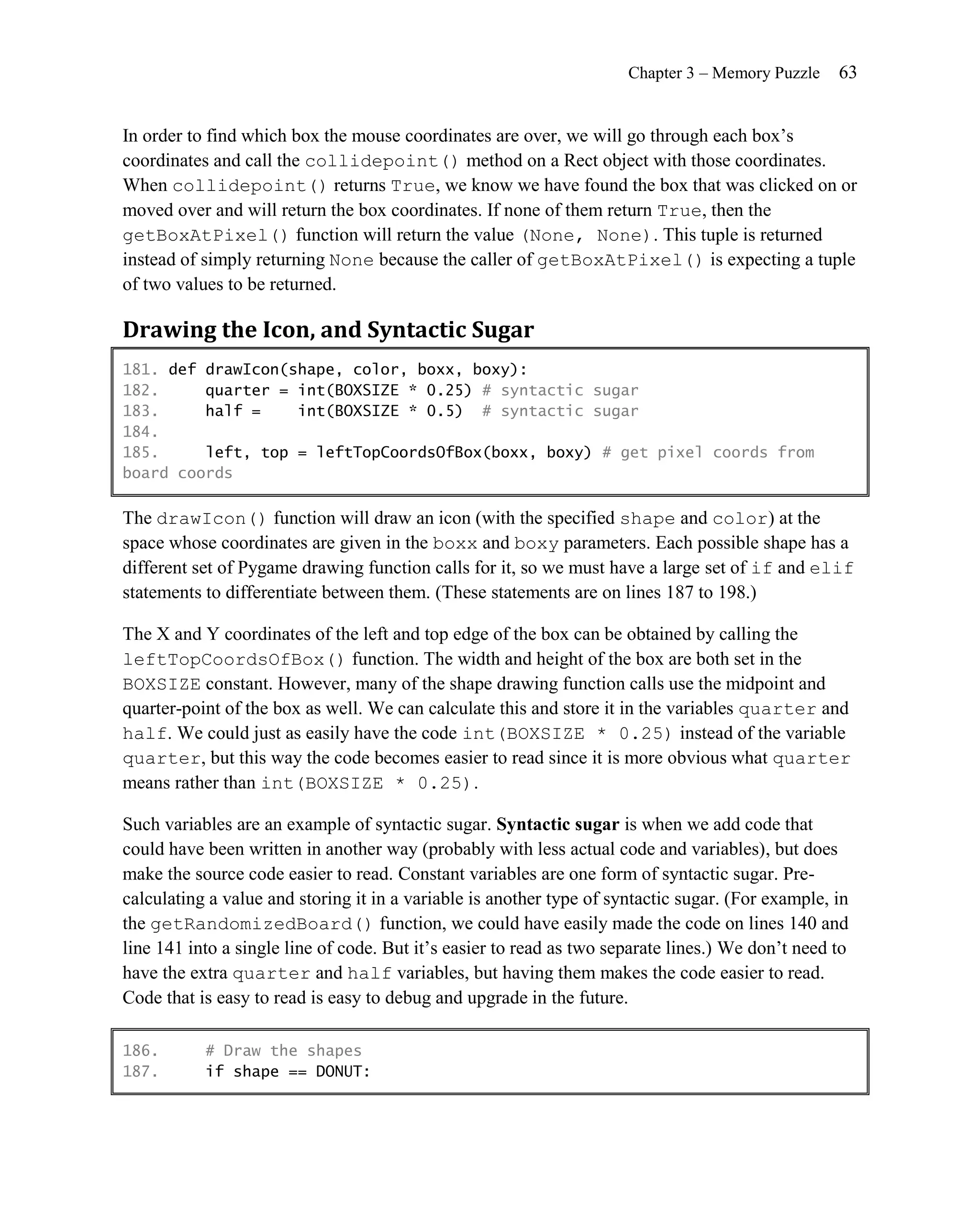 Chapter 3 – Memory Puzzle    63


In order to find which box the mouse coordinates are over, we will go through each box’s
coordinates and call the collidepoint() method on a Rect object with those coordinates.
When collidepoint() returns True, we know we have found the box that was clicked on or
moved over and will return the box coordinates. If none of them return True, then the
getBoxAtPixel() function will return the value (None, None). This tuple is returned
instead of simply returning None because the caller of getBoxAtPixel() is expecting a tuple
of two values to be returned.

Drawing the Icon, and Syntactic Sugar
181. def drawIcon(shape, color, boxx, boxy):
182.     quarter = int(BOXSIZE * 0.25) # syntactic sugar
183.     half =    int(BOXSIZE * 0.5) # syntactic sugar
184.
185.     left, top = leftTopCoordsOfBox(boxx, boxy) # get pixel coords from
board coords

The drawIcon() function will draw an icon (with the specified shape and color) at the
space whose coordinates are given in the boxx and boxy parameters. Each possible shape has a
different set of Pygame drawing function calls for it, so we must have a large set of if and elif
statements to differentiate between them. (These statements are on lines 187 to 198.)

The X and Y coordinates of the left and top edge of the box can be obtained by calling the
leftTopCoordsOfBox() function. The width and height of the box are both set in the
BOXSIZE constant. However, many of the shape drawing function calls use the midpoint and
quarter-point of the box as well. We can calculate this and store it in the variables quarter and
half. We could just as easily have the code int(BOXSIZE * 0.25) instead of the variable
quarter, but this way the code becomes easier to read since it is more obvious what quarter
means rather than int(BOXSIZE * 0.25) .

Such variables are an example of syntactic sugar. Syntactic sugar is when we add code that
could have been written in another way (probably with less actual code and variables), but does
make the source code easier to read. Constant variables are one form of syntactic sugar. Pre-
calculating a value and storing it in a variable is another type of syntactic sugar. (For example, in
the getRandomizedBoard() function, we could have easily made the code on lines 140 and
line 141 into a single line of code. But it’s easier to read as two separate lines.) We don’t need to
have the extra quarter and half variables, but having them makes the code easier to read.
Code that is easy to read is easy to debug and upgrade in the future.

186.       # Draw the shapes
187.       if shape == DONUT:
 