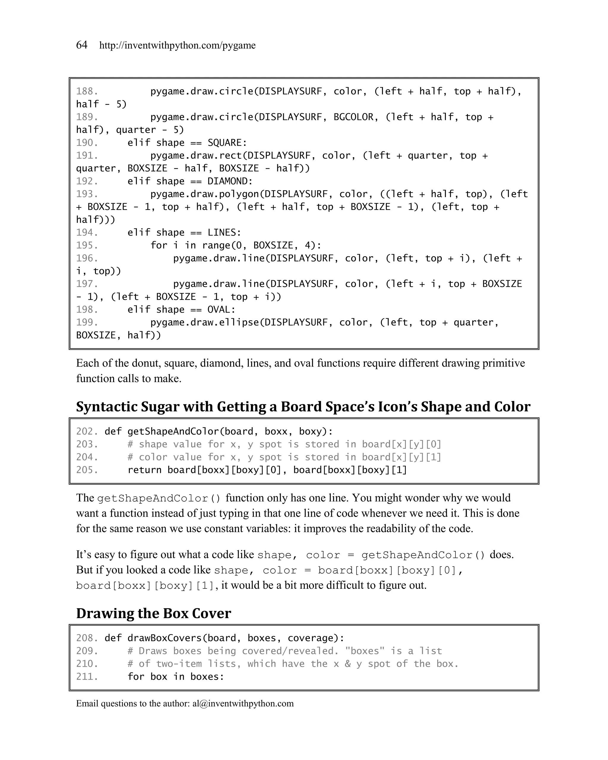 64   http://inventwithpython.com/pygame



188.         pygame.draw.circle(DISPLAYSURF, color, (left + half, top + half),
half - 5)
189.         pygame.draw.circle(DISPLAYSURF, BGCOLOR, (left + half, top +
half), quarter - 5)
190.     elif shape == SQUARE:
191.         pygame.draw.rect(DISPLAYSURF, color, (left + quarter, top +
quarter, BOXSIZE - half, BOXSIZE - half))
192.     elif shape == DIAMOND:
193.         pygame.draw.polygon(DISPLAYSURF, color, ((left + half, top), (left
+ BOXSIZE - 1, top + half), (left + half, top + BOXSIZE - 1), (left, top +
half)))
194.     elif shape == LINES:
195.         for i in range(0, BOXSIZE, 4):
196.             pygame.draw.line(DISPLAYSURF, color, (left, top + i), (left +
i, top))
197.             pygame.draw.line(DISPLAYSURF, color, (left + i, top + BOXSIZE
- 1), (left + BOXSIZE - 1, top + i))
198.     elif shape == OVAL:
199.         pygame.draw.ellipse(DISPLAYSURF, color, (left, top + quarter,
BOXSIZE, half))

Each of the donut, square, diamond, lines, and oval functions require different drawing primitive
function calls to make.

Syntactic Sugar with Getting a Board Space’s Icon’s Shape and Color
202. def getShapeAndColor(board, boxx, boxy):
203.     # shape value for x, y spot is stored in board[x][y][0]
204.     # color value for x, y spot is stored in board[x][y][1]
205.     return board[boxx][boxy][0], board[boxx][boxy][1]

The getShapeAndColor() function only has one line. You might wonder why we would
want a function instead of just typing in that one line of code whenever we need it. This is done
for the same reason we use constant variables: it improves the readability of the code.

It’s easy to figure out what a code like shape, color = getShapeAndColor() does.
But if you looked a code like shape, color = board[boxx][boxy][0],
board[boxx][boxy][1], it would be a bit more difficult to figure out.

Drawing the Box Cover
208. def drawBoxCovers(board, boxes, coverage):
209.     # Draws boxes being covered/revealed. "boxes" is a list
210.     # of two-item lists, which have the x & y spot of the box.
211.     for box in boxes:

Email questions to the author: al@inventwithpython.com
 