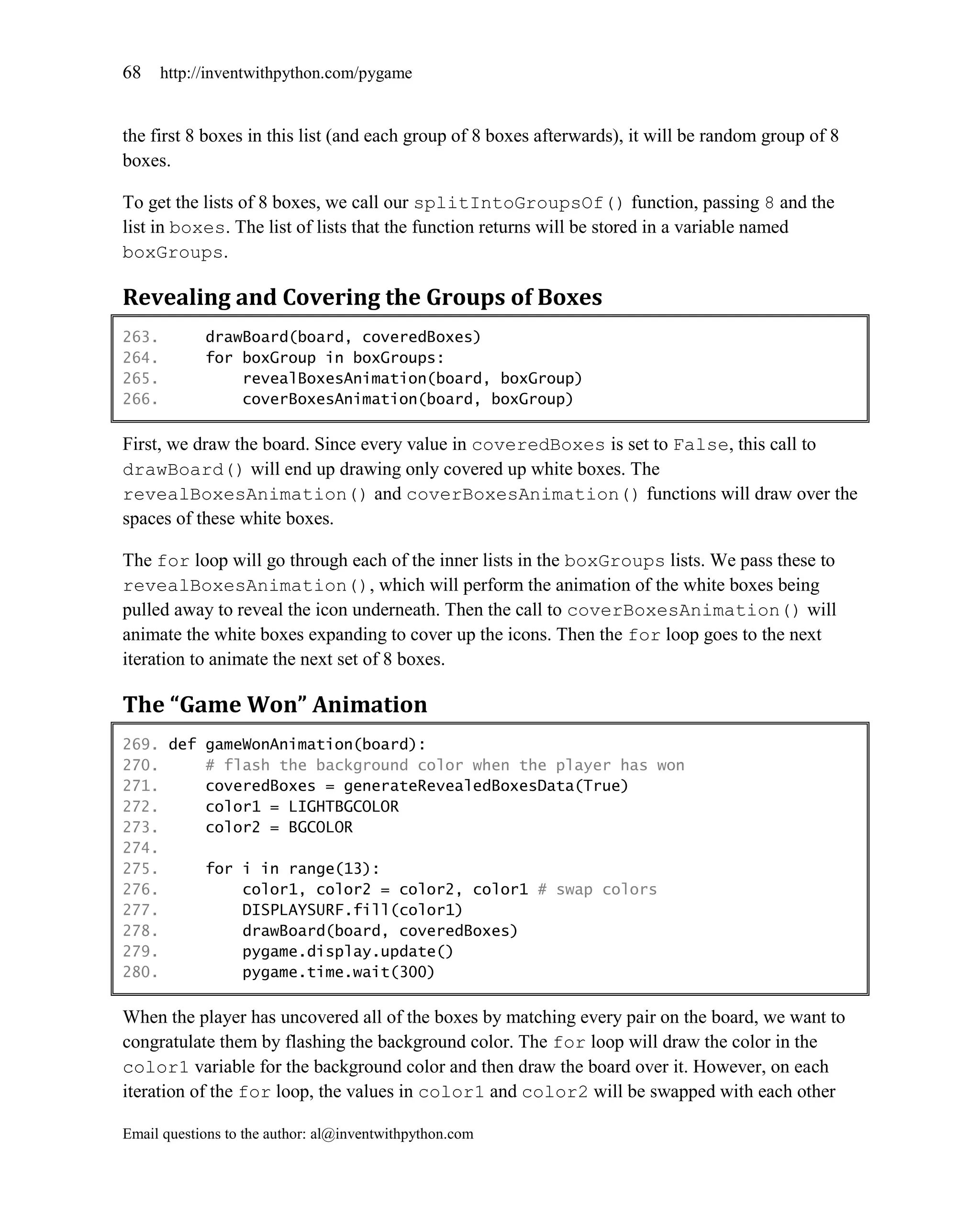 68     http://inventwithpython.com/pygame


the first 8 boxes in this list (and each group of 8 boxes afterwards), it will be random group of 8
boxes.

To get the lists of 8 boxes, we call our splitIntoGroupsOf() function, passing 8 and the
list in boxes. The list of lists that the function returns will be stored in a variable named
boxGroups.

Revealing and Covering the Groups of Boxes
263.         drawBoard(board, coveredBoxes)
264.         for boxGroup in boxGroups:
265.             revealBoxesAnimation(board, boxGroup)
266.             coverBoxesAnimation(board, boxGroup)

First, we draw the board. Since every value in coveredBoxes is set to False, this call to
drawBoard() will end up drawing only covered up white boxes. The
revealBoxesAnimation() and coverBoxesAnimation() functions will draw over the
spaces of these white boxes.

The for loop will go through each of the inner lists in the boxGroups lists. We pass these to
revealBoxesAnimation(), which will perform the animation of the white boxes being
pulled away to reveal the icon underneath. Then the call to coverBoxesAnimation() will
animate the white boxes expanding to cover up the icons. Then the for loop goes to the next
iteration to animate the next set of 8 boxes.

The “Game Won” Animation
269. def gameWonAnimation(board):
270.     # flash the background color when the player has won
271.     coveredBoxes = generateRevealedBoxesData(True)
272.     color1 = LIGHTBGCOLOR
273.     color2 = BGCOLOR
274.
275.     for i in range(13):
276.         color1, color2 = color2, color1 # swap colors
277.         DISPLAYSURF.fill(color1)
278.         drawBoard(board, coveredBoxes)
279.         pygame.display.update()
280.         pygame.time.wait(300)

When the player has uncovered all of the boxes by matching every pair on the board, we want to
congratulate them by flashing the background color. The for loop will draw the color in the
color1 variable for the background color and then draw the board over it. However, on each
iteration of the for loop, the values in color1 and color2 will be swapped with each other

Email questions to the author: al@inventwithpython.com
 