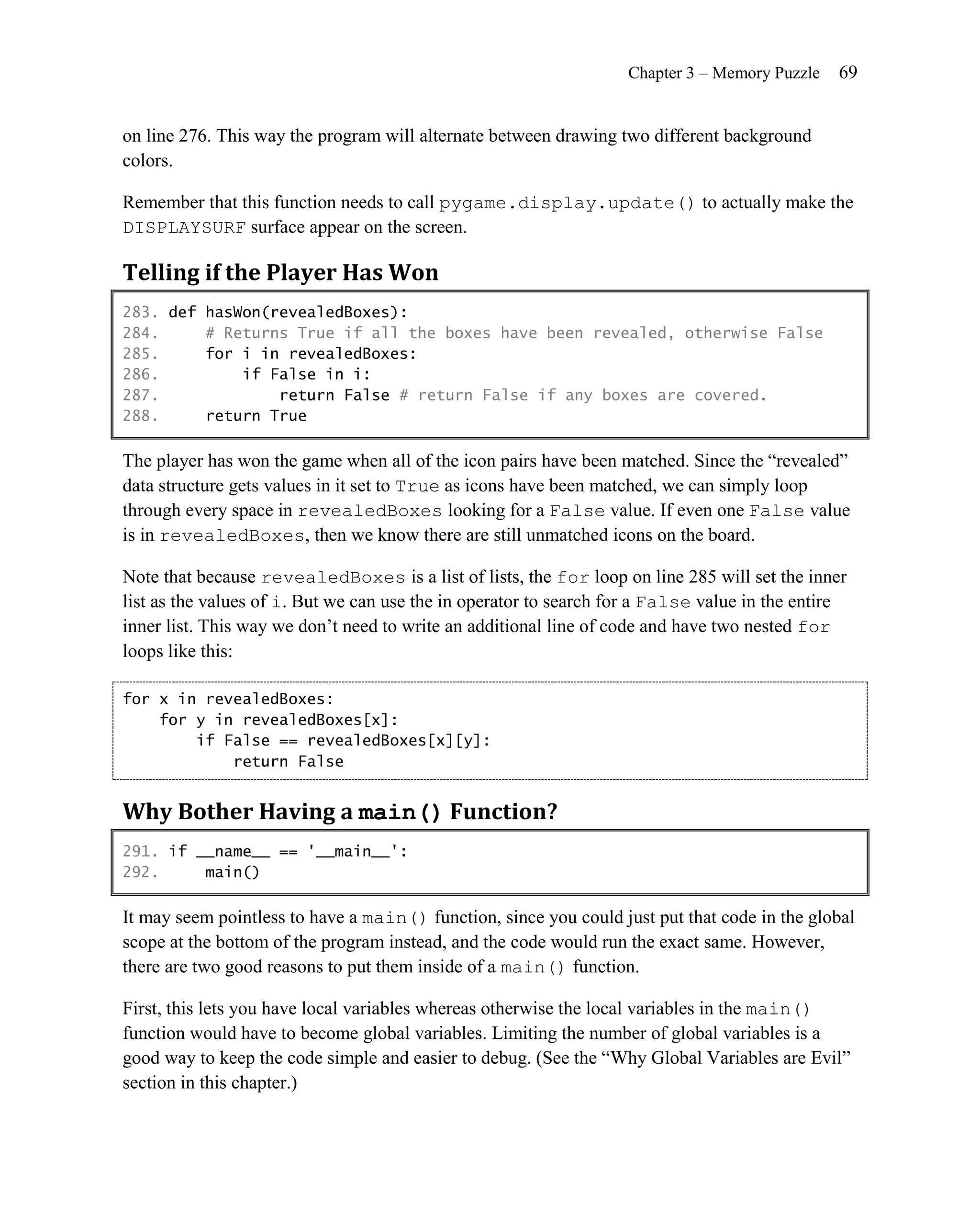 Chapter 3 – Memory Puzzle   69


on line 276. This way the program will alternate between drawing two different background
colors.

Remember that this function needs to call pygame.display.update() to actually make the
DISPLAYSURF surface appear on the screen.

Telling if the Player Has Won
283. def hasWon(revealedBoxes):
284.     # Returns True if all the boxes have been revealed, otherwise False
285.     for i in revealedBoxes:
286.         if False in i:
287.             return False # return False if any boxes are covered.
288.     return True

The player has won the game when all of the icon pairs have been matched. Since the ―revealed‖
data structure gets values in it set to True as icons have been matched, we can simply loop
through every space in revealedBoxes looking for a False value. If even one False value
is in revealedBoxes, then we know there are still unmatched icons on the board.

Note that because revealedBoxes is a list of lists, the for loop on line 285 will set the inner
list as the values of i. But we can use the in operator to search for a False value in the entire
inner list. This way we don’t need to write an additional line of code and have two nested for
loops like this:

for x in revealedBoxes:
    for y in revealedBoxes[x]:
        if False == revealedBoxes[x][y]:
            return False


Why Bother Having a main() Function?
291. if __name__ == '__main__':
292.     main()

It may seem pointless to have a main() function, since you could just put that code in the global
scope at the bottom of the program instead, and the code would run the exact same. However,
there are two good reasons to put them inside of a main() function.

First, this lets you have local variables whereas otherwise the local variables in the main()
function would have to become global variables. Limiting the number of global variables is a
good way to keep the code simple and easier to debug. (See the ―Why Global Variables are Evil‖
section in this chapter.)
 