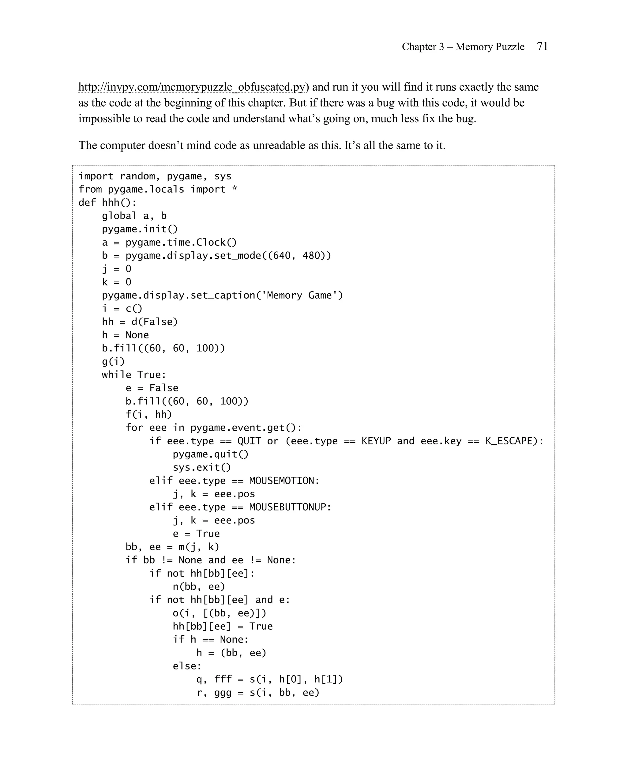 Chapter 3 – Memory Puzzle   71


http://invpy.com/memorypuzzle_obfuscated.py) and run it you will find it runs exactly the same
as the code at the beginning of this chapter. But if there was a bug with this code, it would be
impossible to read the code and understand what’s going on, much less fix the bug.

The computer doesn’t mind code as unreadable as this. It’s all the same to it.

import random, pygame, sys
from pygame.locals import *
def hhh():
    global a, b
    pygame.init()
    a = pygame.time.Clock()
    b = pygame.display.set_mode((640, 480))
    j = 0
    k = 0
    pygame.display.set_caption('Memory Game')
    i = c()
    hh = d(False)
    h = None
    b.fill((60, 60, 100))
    g(i)
    while True:
        e = False
        b.fill((60, 60, 100))
        f(i, hh)
        for eee in pygame.event.get():
             if eee.type == QUIT or (eee.type == KEYUP and eee.key == K_ESCAPE):
                 pygame.quit()
                 sys.exit()
             elif eee.type == MOUSEMOTION:
                 j, k = eee.pos
             elif eee.type == MOUSEBUTTONUP:
                 j, k = eee.pos
                 e = True
        bb, ee = m(j, k)
        if bb != None and ee != None:
             if not hh[bb][ee]:
                 n(bb, ee)
             if not hh[bb][ee] and e:
                 o(i, [(bb, ee)])
                 hh[bb][ee] = True
                 if h == None:
                     h = (bb, ee)
                 else:
                     q, fff = s(i, h[0], h[1])
                     r, ggg = s(i, bb, ee)
 