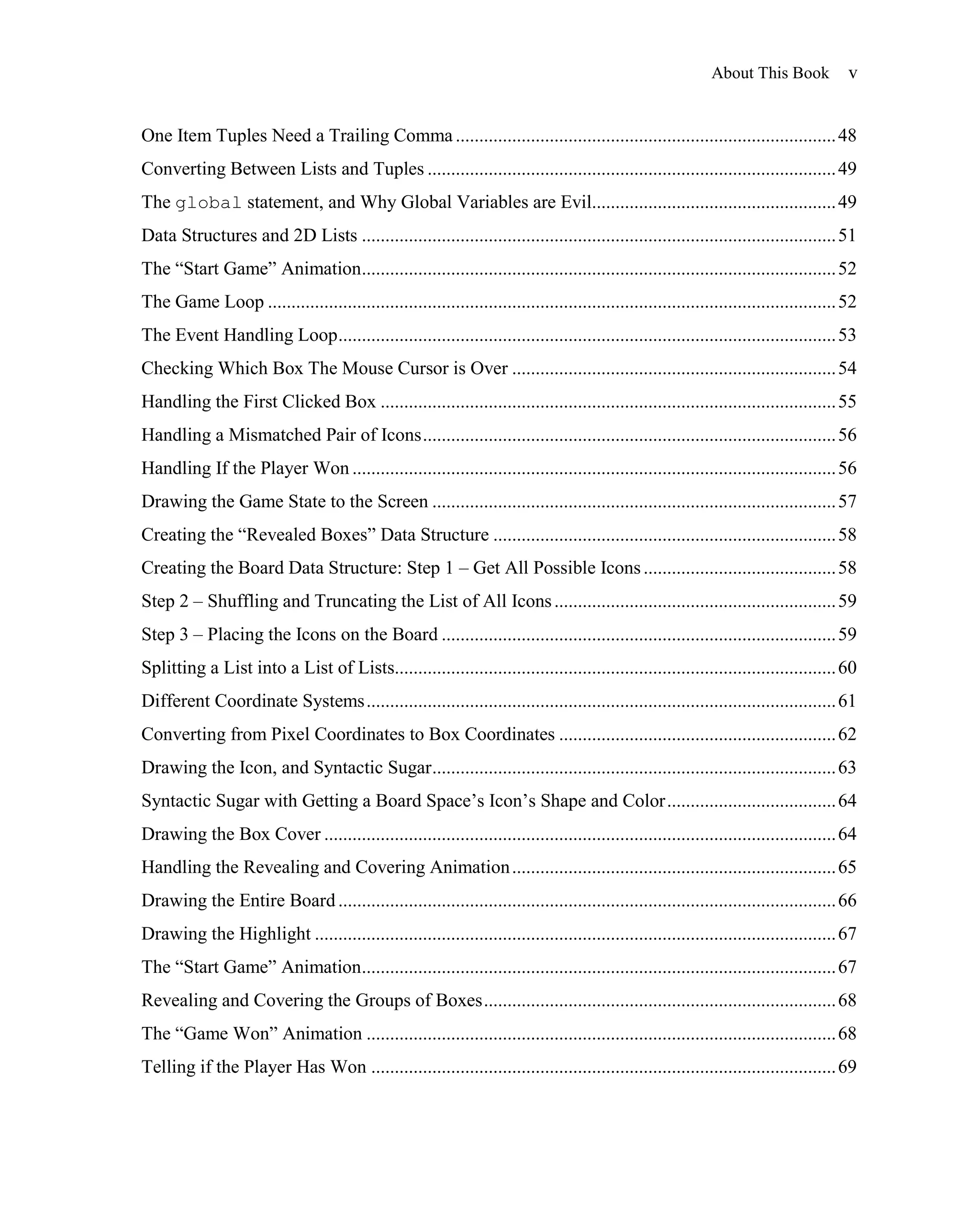 About This Book            v


One Item Tuples Need a Trailing Comma ................................................................................. 48
Converting Between Lists and Tuples ....................................................................................... 49
The global statement, and Why Global Variables are Evil.................................................... 49
Data Structures and 2D Lists ..................................................................................................... 51
The ―Start Game‖ Animation..................................................................................................... 52
The Game Loop ......................................................................................................................... 52
The Event Handling Loop .......................................................................................................... 53
Checking Which Box The Mouse Cursor is Over ..................................................................... 54
Handling the First Clicked Box ................................................................................................. 55
Handling a Mismatched Pair of Icons ........................................................................................ 56
Handling If the Player Won ....................................................................................................... 56
Drawing the Game State to the Screen ...................................................................................... 57
Creating the ―Revealed Boxes‖ Data Structure ......................................................................... 58
Creating the Board Data Structure: Step 1 – Get All Possible Icons ......................................... 58
Step 2 – Shuffling and Truncating the List of All Icons ............................................................ 59
Step 3 – Placing the Icons on the Board .................................................................................... 59
Splitting a List into a List of Lists.............................................................................................. 60
Different Coordinate Systems .................................................................................................... 61
Converting from Pixel Coordinates to Box Coordinates ........................................................... 62
Drawing the Icon, and Syntactic Sugar ...................................................................................... 63
Syntactic Sugar with Getting a Board Space’s Icon’s Shape and Color .................................... 64
Drawing the Box Cover ............................................................................................................. 64
Handling the Revealing and Covering Animation ..................................................................... 65
Drawing the Entire Board .......................................................................................................... 66
Drawing the Highlight ............................................................................................................... 67
The ―Start Game‖ Animation..................................................................................................... 67
Revealing and Covering the Groups of Boxes ........................................................................... 68
The ―Game Won‖ Animation .................................................................................................... 68
Telling if the Player Has Won ................................................................................................... 69
 