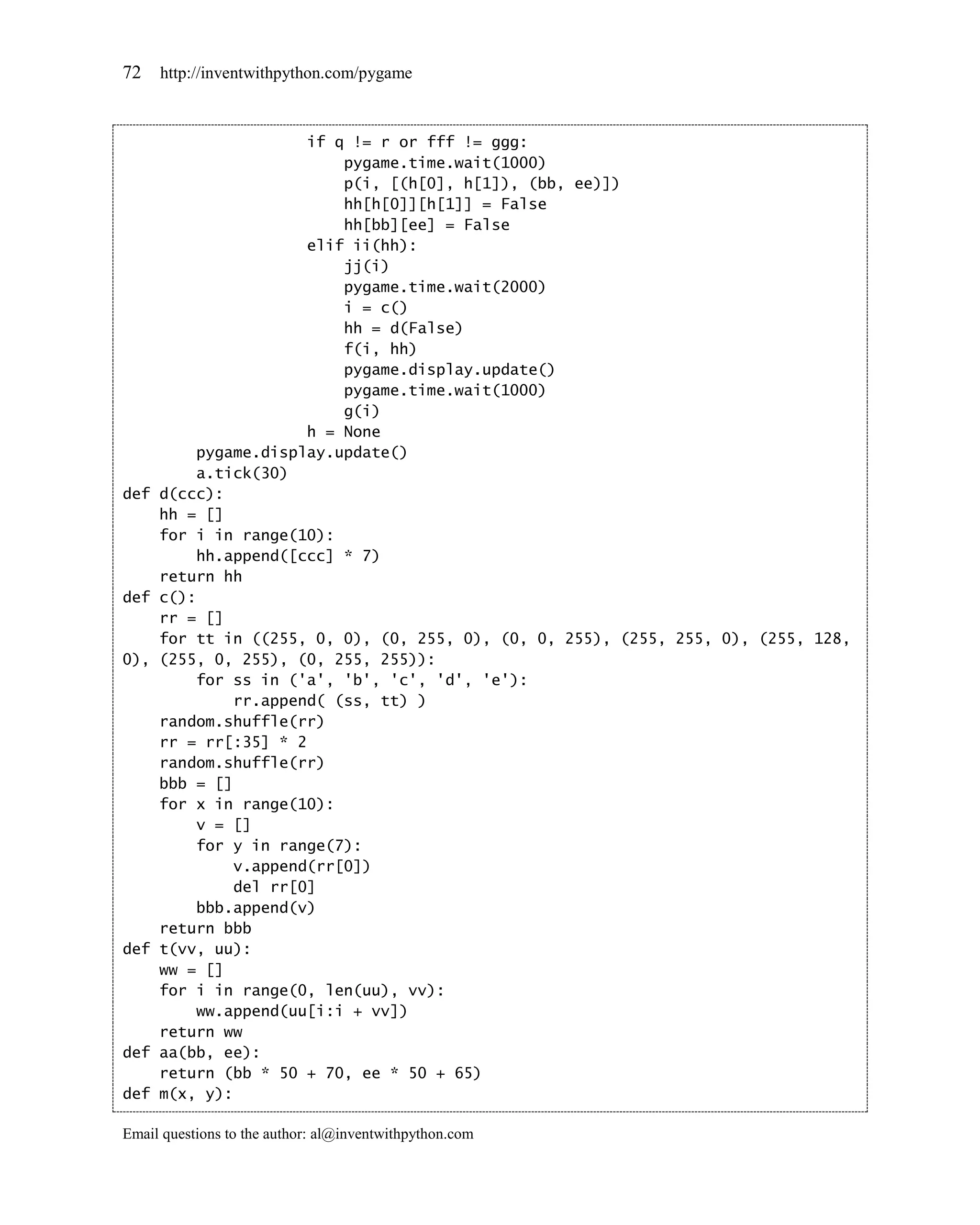 72    http://inventwithpython.com/pygame



                       if q != r or fff != ggg:
                           pygame.time.wait(1000)
                           p(i, [(h[0], h[1]), (bb, ee)])
                           hh[h[0]][h[1]] = False
                           hh[bb][ee] = False
                       elif ii(hh):
                           jj(i)
                           pygame.time.wait(2000)
                           i = c()
                           hh = d(False)
                           f(i, hh)
                           pygame.display.update()
                           pygame.time.wait(1000)
                           g(i)
                       h = None
          pygame.display.update()
          a.tick(30)
def   d(ccc):
      hh = []
      for i in range(10):
          hh.append([ccc] * 7)
      return hh
def   c():
      rr = []
      for tt in ((255, 0, 0), (0, 255, 0), (0, 0, 255), (255, 255, 0), (255, 128,
0),   (255, 0, 255), (0, 255, 255)):
          for ss in ('a', 'b', 'c', 'd', 'e'):
               rr.append( (ss, tt) )
      random.shuffle(rr)
      rr = rr[:35] * 2
      random.shuffle(rr)
      bbb = []
      for x in range(10):
          v = []
          for y in range(7):
               v.append(rr[0])
               del rr[0]
          bbb.append(v)
      return bbb
def   t(vv, uu):
      ww = []
      for i in range(0, len(uu), vv):
          ww.append(uu[i:i + vv])
      return ww
def   aa(bb, ee):
      return (bb * 50 + 70, ee * 50 + 65)
def   m(x, y):

Email questions to the author: al@inventwithpython.com
 