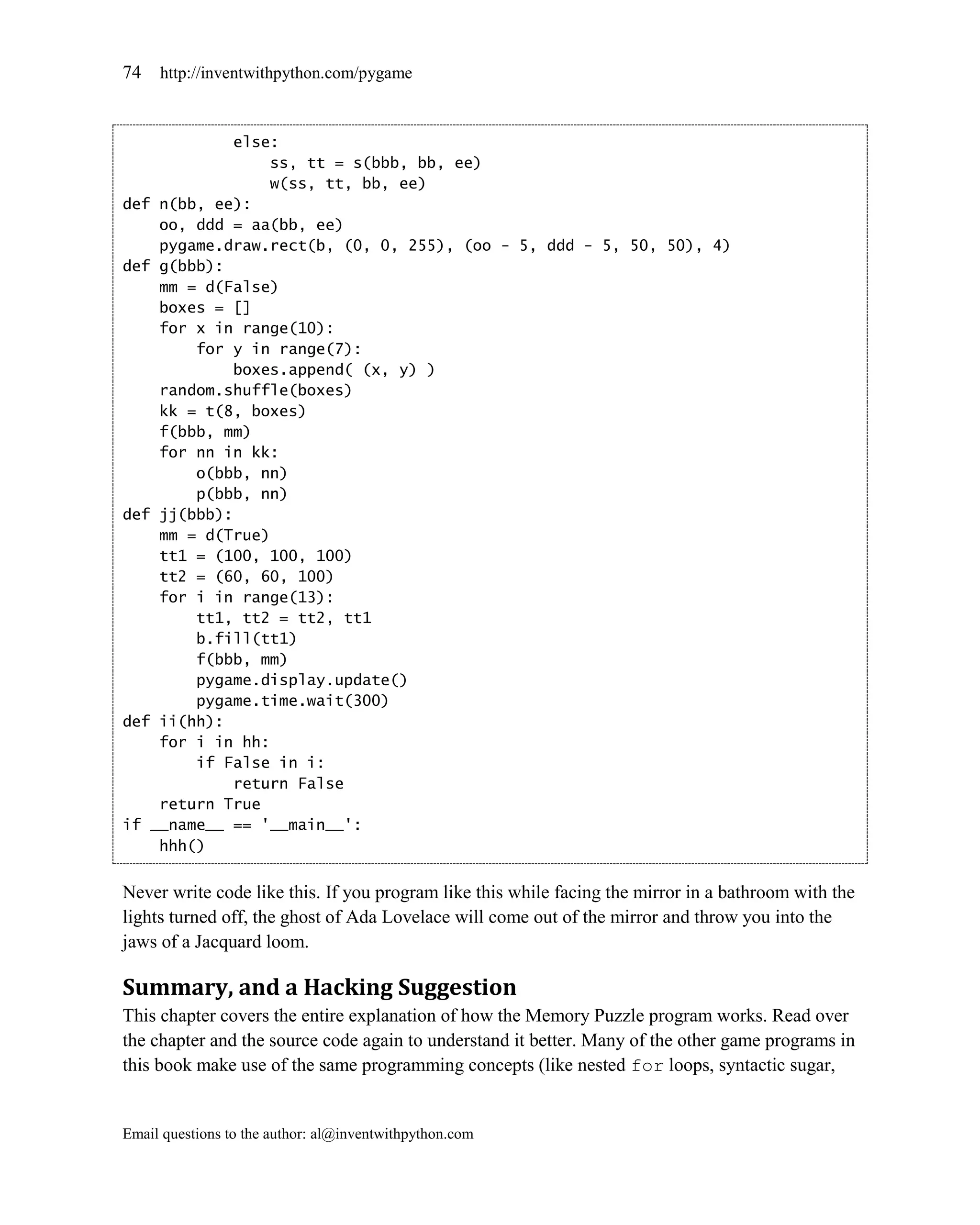 74   http://inventwithpython.com/pygame



             else:
                 ss, tt = s(bbb, bb, ee)
                 w(ss, tt, bb, ee)
def n(bb, ee):
    oo, ddd = aa(bb, ee)
    pygame.draw.rect(b, (0, 0, 255), (oo - 5, ddd - 5, 50, 50), 4)
def g(bbb):
    mm = d(False)
    boxes = []
    for x in range(10):
        for y in range(7):
             boxes.append( (x, y) )
    random.shuffle(boxes)
    kk = t(8, boxes)
    f(bbb, mm)
    for nn in kk:
        o(bbb, nn)
        p(bbb, nn)
def jj(bbb):
    mm = d(True)
    tt1 = (100, 100, 100)
    tt2 = (60, 60, 100)
    for i in range(13):
        tt1, tt2 = tt2, tt1
        b.fill(tt1)
        f(bbb, mm)
        pygame.display.update()
        pygame.time.wait(300)
def ii(hh):
    for i in hh:
        if False in i:
             return False
    return True
if __name__ == '__main__':
    hhh()


Never write code like this. If you program like this while facing the mirror in a bathroom with the
lights turned off, the ghost of Ada Lovelace will come out of the mirror and throw you into the
jaws of a Jacquard loom.

Summary, and a Hacking Suggestion
This chapter covers the entire explanation of how the Memory Puzzle program works. Read over
the chapter and the source code again to understand it better. Many of the other game programs in
this book make use of the same programming concepts (like nested for loops, syntactic sugar,


Email questions to the author: al@inventwithpython.com
 