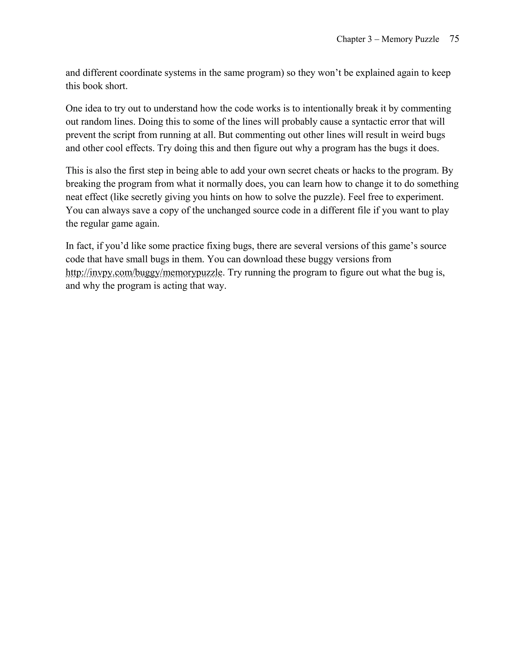 Chapter 3 – Memory Puzzle       75


and different coordinate systems in the same program) so they won’t be explained again to keep
this book short.

One idea to try out to understand how the code works is to intentionally break it by commenting
out random lines. Doing this to some of the lines will probably cause a syntactic error that will
prevent the script from running at all. But commenting out other lines will result in weird bugs
and other cool effects. Try doing this and then figure out why a program has the bugs it does.

This is also the first step in being able to add your own secret cheats or hacks to the program. By
breaking the program from what it normally does, you can learn how to change it to do something
neat effect (like secretly giving you hints on how to solve the puzzle). Feel free to experiment.
You can always save a copy of the unchanged source code in a different file if you want to play
the regular game again.

In fact, if you’d like some practice fixing bugs, there are several versions of this game’s source
code that have small bugs in them. You can download these buggy versions from
http://invpy.com/buggy/memorypuzzle. Try running the program to figure out what the bug is,
and why the program is acting that way.
 