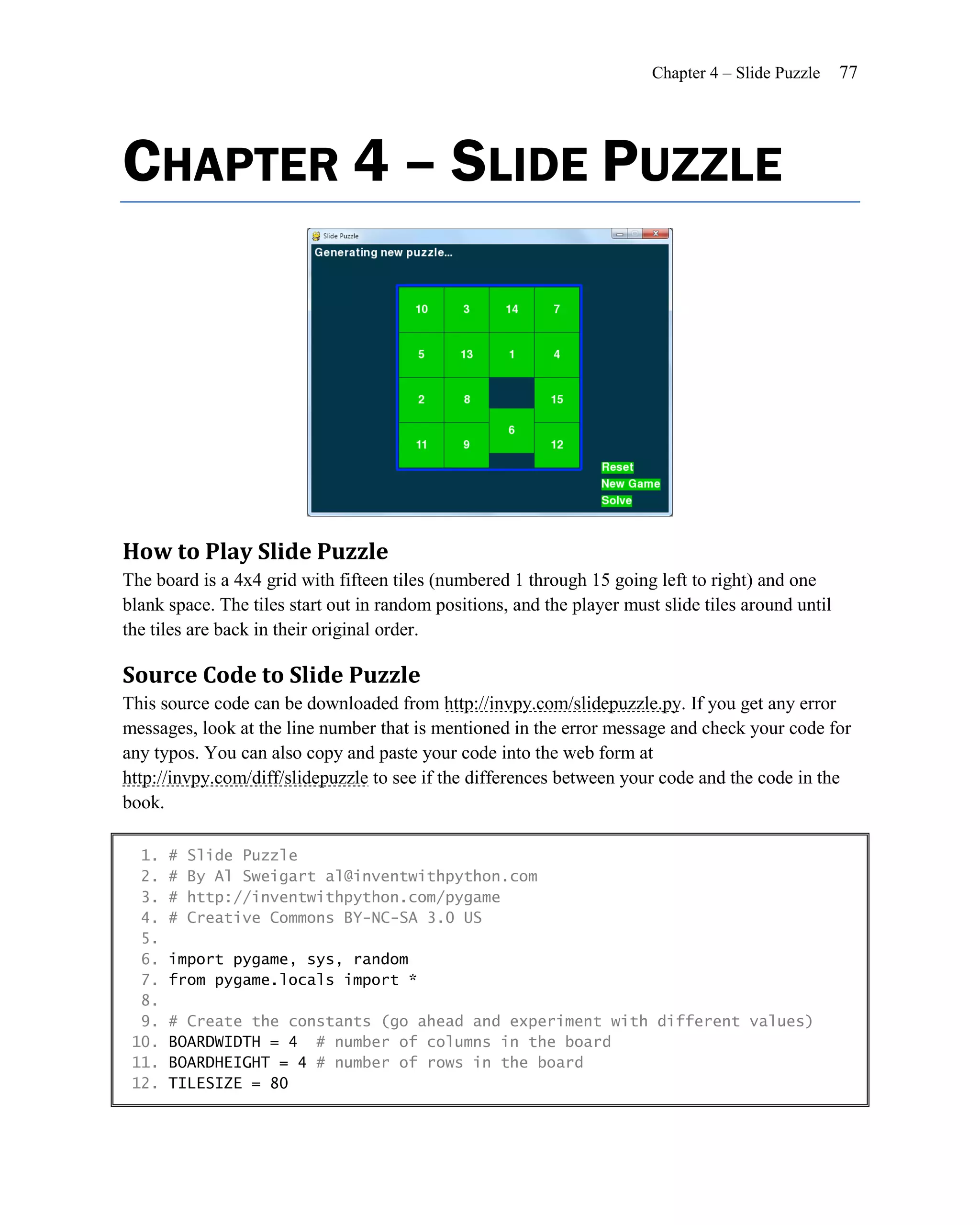 Chapter 4 – Slide Puzzle    77




CHAPTER 4 – SLIDE PUZZLE




How to Play Slide Puzzle
The board is a 4x4 grid with fifteen tiles (numbered 1 through 15 going left to right) and one
blank space. The tiles start out in random positions, and the player must slide tiles around until
the tiles are back in their original order.

Source Code to Slide Puzzle
This source code can be downloaded from http://invpy.com/slidepuzzle.py. If you get any error
messages, look at the line number that is mentioned in the error message and check your code for
any typos. You can also copy and paste your code into the web form at
http://invpy.com/diff/slidepuzzle to see if the differences between your code and the code in the
book.

  1.   #   Slide Puzzle
  2.   #   By Al Sweigart al@inventwithpython.com
  3.   #   http://inventwithpython.com/pygame
  4.   #   Creative Commons BY-NC-SA 3.0 US
  5.
  6.   import pygame, sys, random
  7.   from pygame.locals import *
  8.
  9.   # Create the constants (go ahead and experiment with different values)
 10.   BOARDWIDTH = 4 # number of columns in the board
 11.   BOARDHEIGHT = 4 # number of rows in the board
 12.   TILESIZE = 80
 