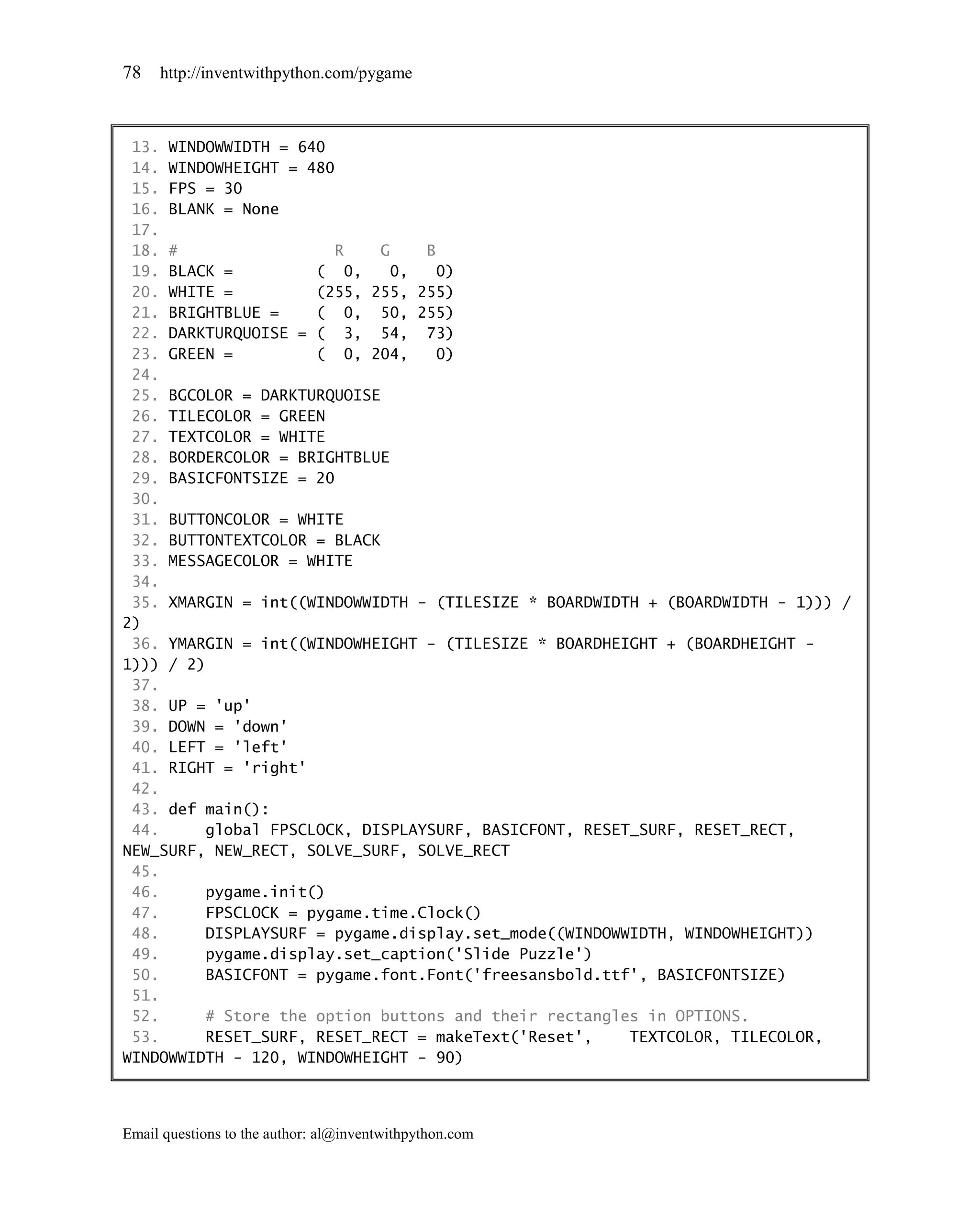 78   http://inventwithpython.com/pygame



 13. WINDOWWIDTH = 640
 14. WINDOWHEIGHT = 480
 15. FPS = 30
 16. BLANK = None
 17.
 18. #                  R   G    B
 19. BLACK =         ( 0,     0,   0)
 20. WHITE =         (255, 255, 255)
 21. BRIGHTBLUE =    ( 0, 50, 255)
 22. DARKTURQUOISE = ( 3, 54, 73)
 23. GREEN =         ( 0, 204,     0)
 24.
 25. BGCOLOR = DARKTURQUOISE
 26. TILECOLOR = GREEN
 27. TEXTCOLOR = WHITE
 28. BORDERCOLOR = BRIGHTBLUE
 29. BASICFONTSIZE = 20
 30.
 31. BUTTONCOLOR = WHITE
 32. BUTTONTEXTCOLOR = BLACK
 33. MESSAGECOLOR = WHITE
 34.
 35. XMARGIN = int((WINDOWWIDTH - (TILESIZE * BOARDWIDTH + (BOARDWIDTH - 1))) /
2)
 36. YMARGIN = int((WINDOWHEIGHT - (TILESIZE * BOARDHEIGHT + (BOARDHEIGHT -
1))) / 2)
 37.
 38. UP = 'up'
 39. DOWN = 'down'
 40. LEFT = 'left'
 41. RIGHT = 'right'
 42.
 43. def main():
 44.     global FPSCLOCK, DISPLAYSURF, BASICFONT, RESET_SURF, RESET_RECT,
NEW_SURF, NEW_RECT, SOLVE_SURF, SOLVE_RECT
 45.
 46.     pygame.init()
 47.     FPSCLOCK = pygame.time.Clock()
 48.     DISPLAYSURF = pygame.display.set_mode((WINDOWWIDTH, WINDOWHEIGHT))
 49.     pygame.display.set_caption('Slide Puzzle')
 50.     BASICFONT = pygame.font.Font('freesansbold.ttf', BASICFONTSIZE)
 51.
 52.     # Store the option buttons and their rectangles in OPTIONS.
 53.     RESET_SURF, RESET_RECT = makeText('Reset',    TEXTCOLOR, TILECOLOR,
WINDOWWIDTH - 120, WINDOWHEIGHT - 90)



Email questions to the author: al@inventwithpython.com
 