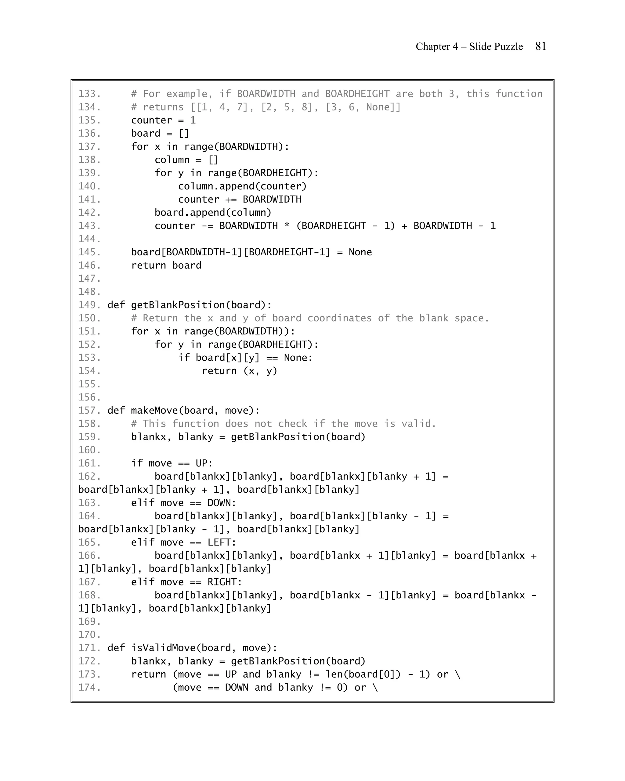 Chapter 4 – Slide Puzzle   81


133.     # For example, if BOARDWIDTH and BOARDHEIGHT are both 3, this function
134.     # returns [[1, 4, 7], [2, 5, 8], [3, 6, None]]
135.     counter = 1
136.     board = []
137.     for x in range(BOARDWIDTH):
138.         column = []
139.         for y in range(BOARDHEIGHT):
140.             column.append(counter)
141.             counter += BOARDWIDTH
142.         board.append(column)
143.         counter -= BOARDWIDTH * (BOARDHEIGHT - 1) + BOARDWIDTH - 1
144.
145.     board[BOARDWIDTH-1][BOARDHEIGHT-1] = None
146.     return board
147.
148.
149. def getBlankPosition(board):
150.     # Return the x and y of board coordinates of the blank space.
151.     for x in range(BOARDWIDTH)):
152.         for y in range(BOARDHEIGHT):
153.             if board[x][y] == None:
154.                 return (x, y)
155.
156.
157. def makeMove(board, move):
158.     # This function does not check if the move is valid.
159.     blankx, blanky = getBlankPosition(board)
160.
161.     if move == UP:
162.         board[blankx][blanky], board[blankx][blanky + 1] =
board[blankx][blanky + 1], board[blankx][blanky]
163.     elif move == DOWN:
164.         board[blankx][blanky], board[blankx][blanky - 1] =
board[blankx][blanky - 1], board[blankx][blanky]
165.     elif move == LEFT:
166.         board[blankx][blanky], board[blankx + 1][blanky] = board[blankx +
1][blanky], board[blankx][blanky]
167.     elif move == RIGHT:
168.         board[blankx][blanky], board[blankx - 1][blanky] = board[blankx -
1][blanky], board[blankx][blanky]
169.
170.
171. def isValidMove(board, move):
172.     blankx, blanky = getBlankPosition(board)
173.     return (move == UP and blanky != len(board[0]) - 1) or 
174.            (move == DOWN and blanky != 0) or 
 