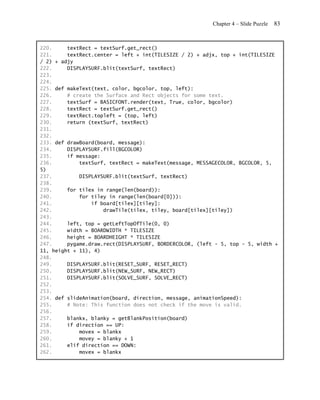 Chapter 4 – Slide Puzzle   83


220.     textRect = textSurf.get_rect()
221.     textRect.center = left + int(TILESIZE / 2) + adjx, top + int(TILESIZE
/ 2) + adjy
222.     DISPLAYSURF.blit(textSurf, textRect)
223.
224.
225. def makeText(text, color, bgcolor, top, left):
226.     # create the Surface and Rect objects for some text.
227.     textSurf = BASICFONT.render(text, True, color, bgcolor)
228.     textRect = textSurf.get_rect()
229.     textRect.topleft = (top, left)
230.     return (textSurf, textRect)
231.
232.
233. def drawBoard(board, message):
234.     DISPLAYSURF.fill(BGCOLOR)
235.     if message:
236.         textSurf, textRect = makeText(message, MESSAGECOLOR, BGCOLOR, 5,
5)
237.         DISPLAYSURF.blit(textSurf, textRect)
238.
239.     for tilex in range(len(board)):
240.         for tiley in range(len(board[0])):
241.             if board[tilex][tiley]:
242.                 drawTile(tilex, tiley, board[tilex][tiley])
243.
244.     left, top = getLeftTopOfTile(0, 0)
245.     width = BOARDWIDTH * TILESIZE
246.     height = BOARDHEIGHT * TILESIZE
247.     pygame.draw.rect(DISPLAYSURF, BORDERCOLOR, (left - 5, top - 5, width +
11, height + 11), 4)
248.
249.     DISPLAYSURF.blit(RESET_SURF, RESET_RECT)
250.     DISPLAYSURF.blit(NEW_SURF, NEW_RECT)
251.     DISPLAYSURF.blit(SOLVE_SURF, SOLVE_RECT)
252.
253.
254. def slideAnimation(board, direction, message, animationSpeed):
255.     # Note: This function does not check if the move is valid.
256.
257.     blankx, blanky = getBlankPosition(board)
258.     if direction == UP:
259.         movex = blankx
260.         movey = blanky + 1
261.     elif direction == DOWN:
262.         movex = blankx
 