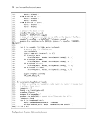 84   http://inventwithpython.com/pygame



263.         movey = blanky - 1
264.     elif direction == LEFT:
265.         movex = blankx + 1
266.         movey = blanky
267.     elif direction == RIGHT:
268.         movex = blankx - 1
269.         movey = blanky
270.
271.     # prepare the base surface
272.     drawBoard(board, message)
273.     baseSurf = DISPLAYSURF.copy()
274.     # draw a blank space over the moving tile on the baseSurf Surface.
275.     moveLeft, moveTop = getLeftTopOfTile(movex, movey)
276.     pygame.draw.rect(baseSurf, BGCOLOR, (moveLeft, moveTop, TILESIZE,
TILESIZE))
277.
278.     for i in range(0, TILESIZE, animationSpeed):
279.         # animate the tile sliding over
280.         checkForQuit()
281.         DISPLAYSURF.blit(baseSurf, (0, 0))
282.         if direction == UP:
283.             drawTile(movex, movey, board[movex][movey], 0, -i)
284.         if direction == DOWN:
285.             drawTile(movex, movey, board[movex][movey], 0, i)
286.         if direction == LEFT:
287.             drawTile(movex, movey, board[movex][movey], -i, 0)
288.         if direction == RIGHT:
289.             drawTile(movex, movey, board[movex][movey], i, 0)
290.
291.         pygame.display.update()
292.         FPSCLOCK.tick(FPS)
293.
294.
295. def generateNewPuzzle(numSlides):
296.     # From a starting configuration, make numSlides number of moves (and
297.     # animate these moves).
298.     sequence = []
299.     board = getStartingBoard()
300.     drawBoard(board, '')
301.     pygame.display.update()
302.     pygame.time.wait(500) # pause 500 milliseconds for effect
303.     lastMove = None
304.     for i in range(numSlides):
305.         move = getRandomMove(board, lastMove)
306.         slideAnimation(board, move, 'Generating new puzzle...',
int(TILESIZE / 3))


Email questions to the author: al@inventwithpython.com
 