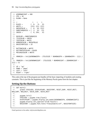 86     http://inventwithpython.com/pygame



 14.    WINDOWHEIGHT = 480
 15.    FPS = 30
 16.    BLANK = None
 17.
 18.    #                 R    G    B
 19.    BLACK =         ( 0,     0,   0)
 20.    WHITE =         (255, 255, 255)
 21.    BRIGHTBLUE =    ( 0, 50, 255)
 22.    DARKTURQUOISE = ( 3, 54, 73)
 23.    GREEN =         ( 0, 204,     0)
 24.
 25.    BGCOLOR = DARKTURQUOISE
 26.    TILECOLOR = GREEN
 27.    TEXTCOLOR = WHITE
 28.    BORDERCOLOR = BRIGHTBLUE
 29.    BASICFONTSIZE = 20
 30.
 31.    BUTTONCOLOR = WHITE
 32.    BUTTONTEXTCOLOR = BLACK
 33.    MESSAGECOLOR = WHITE
 34.
 35.    XMARGIN = int((WINDOWWIDTH - (TILESIZE * BOARDWIDTH + (BOARDWIDTH - 1))) /
2)
 36.    YMARGIN = int((WINDOWHEIGHT - (TILESIZE * BOARDHEIGHT + (BOARDHEIGHT -
1)))    / 2)
 37.
 38.    UP = 'up'
 39.    DOWN = 'down'
 40.    LEFT = 'left'
 41.    RIGHT = 'right'

This code at the top of the program just handles all the basic importing of modules and creating
constants. This is just like the beginning of the Memory Puzzle game from the last chapter.

Setting Up the Buttons
 43. def main():
 44.     global FPSCLOCK, DISPLAYSURF, BASICFONT, RESET_SURF, RESET_RECT,
NEW_SURF, NEW_RECT, SOLVE_SURF, SOLVE_RECT
 45.
 46.     pygame.init()
 47.     FPSCLOCK = pygame.time.Clock()
 48.     DISPLAYSURF = pygame.display.set_mode((WINDOWWIDTH, WINDOWHEIGHT))
 49.     pygame.display.set_caption('Slide Puzzle')
 50.     BASICFONT = pygame.font.Font('freesansbold.ttf', BASICFONTSIZE)
 51.

Email questions to the author: al@inventwithpython.com
 