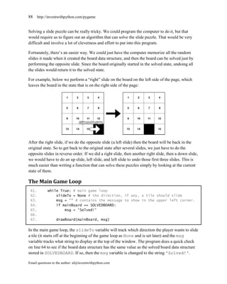 88     http://inventwithpython.com/pygame


Solving a slide puzzle can be really tricky. We could program the computer to do it, but that
would require us to figure out an algorithm that can solve the slide puzzle. That would be very
difficult and involve a lot of cleverness and effort to put into this program.

Fortunately, there’s an easier way. We could just have the computer memorize all the random
slides it made when it created the board data structure, and then the board can be solved just by
performing the opposite slide. Since the board originally started in the solved state, undoing all
the slides would return it to the solved state.

For example, below we perform a ―right‖ slide on the board on the left side of the page, which
leaves the board in the state that is on the right side of the page:




After the right slide, if we do the opposite slide (a left slide) then the board will be back in the
original state. So to get back to the original state after several slides, we just have to do the
opposite slides in reverse order. If we did a right slide, then another right slide, then a down slide,
we would have to do an up slide, left slide, and left slide to undo those first three slides. This is
much easier than writing a function that can solve these puzzles simply by looking at the current
state of them.

The Main Game Loop
 61.         while True: # main game loop
 62.             slideTo = None # the direction, if any, a tile should slide
 63.             msg = '' # contains the message to show in the upper left corner.
 64.             if mainBoard == SOLVEDBOARD:
 65.                 msg = 'Solved!'
 66.
 67.              drawBoard(mainBoard, msg)

In the main game loop, the slideTo variable will track which direction the player wants to slide
a tile (it starts off at the beginning of the game loop as None and is set later) and the msg
variable tracks what string to display at the top of the window. The program does a quick check
on line 64 to see if the board data structure has the same value as the solved board data structure
stored in SOLVEDBOARD. If so, then the msg variable is changed to the string 'Solved!'.

Email questions to the author: al@inventwithpython.com
 