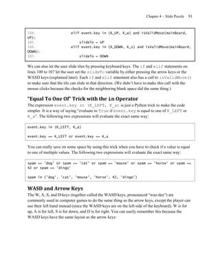 Chapter 4 – Slide Puzzle   91


104.                     elif event.key in (K_UP, K_w) and isValidMove(mainBoard,
UP):
105.                         slideTo = UP
106.                     elif event.key in (K_DOWN, K_s) and isValidMove(mainBoard,
DOWN):
107.                          slideTo = DOWN

We can also let the user slide tiles by pressing keyboard keys. The if and elif statements on
lines 100 to 107 let the user set the slideTo variable by either pressing the arrow keys or the
WASD keys (explained later). Each if and elif statement also has a call to isValidMove()
to make sure that the tile can slide in that direction. (We didn’t have to make this call with the
mouse clicks because the checks for the neighboring blank space did the same thing.)

“Equal To One Of” Trick with the in Operator
The expression event.key in (K_LEFT, K_a) is just a Python trick to make the code
simpler. It is a way of saying ―evaluate to True if event.key is equal to one of K_LEFT or
K_a‖. The following two expressions will evaluate the exact same way:

event.key in (K_LEFT, K_a)

event.key == K_LEFT or event.key == K_a


You can really save on some space by using this trick when you have to check if a value is equal
to one of multiple values. The following two expressions will evaluate the exact same way:

spam == 'dog' or spam == 'cat' or spam == 'mouse' or spam == 'horse' or spam ==
42 or spam == 'dingo'

spam in ('dog', 'cat', 'mouse', 'horse', 42, 'dingo')


WASD and Arrow Keys
The W, A, S, and D keys (together called the WASD keys, pronounced ―waz-dee‖) are
commonly used in computer games to do the same thing as the arrow keys, except the player can
use their left hand instead (since the WASD keys are on the left side of the keyboard). W is for
up, A is for left, S is for down, and D is for right. You can easily remember this because the
WASD keys have the same layout as the arrow keys:
 