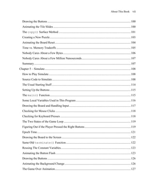 About This Book            vii


   Drawing the Buttons ................................................................................................................ 100
   Animating the Tile Slides ........................................................................................................ 100
   The copy() Surface Method ................................................................................................. 101
   Creating a New Puzzle ............................................................................................................. 103
   Animating the Board Reset ...................................................................................................... 104
   Time vs. Memory Tradeoffs .................................................................................................... 105
   Nobody Cares About a Few Bytes ........................................................................................... 106
   Nobody Cares About a Few Million Nanoseconds .................................................................. 107
   Summary .................................................................................................................................. 107
Chapter 5 – Simulate.................................................................................................................... 108
   How to Play Simulate .............................................................................................................. 108
   Source Code to Simulate .......................................................................................................... 108
   The Usual Starting Stuff .......................................................................................................... 114
   Setting Up the Buttons ............................................................................................................. 115
   The main() Function ............................................................................................................. 115
   Some Local Variables Used in This Program .......................................................................... 116
   Drawing the Board and Handling Input ................................................................................... 117
   Checking for Mouse Clicks ..................................................................................................... 118
   Checking for Keyboard Presses ............................................................................................... 118
   The Two States of the Game Loop .......................................................................................... 119
   Figuring Out if the Player Pressed the Right Buttons .............................................................. 119
   Epoch Time .............................................................................................................................. 121
   Drawing the Board to the Screen ............................................................................................. 122
   Same Old terminate() Function ....................................................................................... 122
   Reusing The Constant Variables .............................................................................................. 123
   Animating the Button Flash ..................................................................................................... 123
   Drawing the Buttons ................................................................................................................ 126
   Animating the Background Change ......................................................................................... 126
   The Game Over Animation ...................................................................................................... 127
 