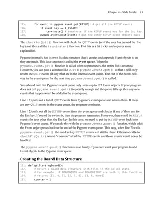 Chapter 4 – Slide Puzzle    93


125.       for event in pygame.event.get(KEYUP): # get all the KEYUP events
126.           if event.key == K_ESCAPE:
127.               terminate() # terminate if the KEYUP event was for the Esc key
128.           pygame.event.post(event) # put the other KEYUP event objects back

The checkForQuit() function will check for QUIT events (or if the user has pressed the Esc
key) and then call the terminate() function. But this is a bit tricky and requires some
explanation.

Pygame internally has its own list data structure that it creates and appends Event objects to as
they are made. This data structure is called the event queue. When the
pygame.event.get() function is called with no parameters, the entire list is returned.
However, you can pass a constant like QUIT to pygame.event.get() so that it will only
return the QUIT events (if any) that are in the internal event queue. The rest of the events will
stay in the event queue for the next time pygame.event.get() is called.

You should note that Pygame’s event queue only stores up to 127 Event objects. If your program
does not call pygame.event.get() frequently enough and the queue fills up, then any new
events that happen won’t be added to the event queue.

Line 123 pulls out a list of QUIT events from Pygame’s event queue and returns them. If there
are any QUIT events in the event queue, the program terminates.

Line 125 pulls out all the KEYUP events from the event queue and checks if any of them are for
the Esc key. If one of the events is, then the program terminates. However, there could be KEYUP
events for keys other than the Esc key. In this case, we need to put the KEYUP event back into
Pygame’s event queue. We can do this with the pygame.event.post() function, which adds
the Event object passed to it to the end of the Pygame event queue. This way, when line 70 calls
pygame.event.get() the non-Esc key KEYUP events will still be there. Otherwise calls to
checkForQuit() would ―consume‖ all of the KEYUP events and those events would never be
handled.

The pygame.event.post() function is also handy if you ever want your program to add
Event objects to the Pygame event queue.

Creating the Board Data Structure
131. def getStartingBoard():
132.     # Return a board data structure with tiles in the solved state.
133.     # For example, if BOARDWIDTH and BOARDHEIGHT are both 3, this function
134.     # returns [[1, 4, 7], [2, 5, 8], [3, 6, None]]
135.     counter = 1
 