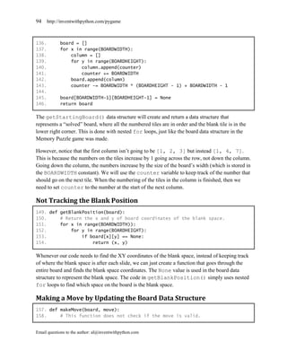 94     http://inventwithpython.com/pygame



136.         board = []
137.         for x in range(BOARDWIDTH):
138.             column = []
139.             for y in range(BOARDHEIGHT):
140.                 column.append(counter)
141.                 counter += BOARDWIDTH
142.             board.append(column)
143.             counter -= BOARDWIDTH * (BOARDHEIGHT - 1) + BOARDWIDTH - 1
144.
145.         board[BOARDWIDTH-1][BOARDHEIGHT-1] = None
146.         return board

The getStartingBoard() data structure will create and return a data structure that
represents a ―solved‖ board, where all the numbered tiles are in order and the blank tile is in the
lower right corner. This is done with nested for loops, just like the board data structure in the
Memory Puzzle game was made.

However, notice that the first column isn’t going to be [1, 2, 3] but instead [1, 4, 7].
This is because the numbers on the tiles increase by 1 going across the row, not down the column.
Going down the column, the numbers increase by the size of the board’s width (which is stored in
the BOARDWIDTH constant). We will use the counter variable to keep track of the number that
should go on the next tile. When the numbering of the tiles in the column is finished, then we
need to set counter to the number at the start of the next column.

Not Tracking the Blank Position
149. def getBlankPosition(board):
150.     # Return the x and y of board coordinates of the blank space.
151.     for x in range(BOARDWIDTH)):
152.         for y in range(BOARDHEIGHT):
153.             if board[x][y] == None:
154.                 return (x, y)

Whenever our code needs to find the XY coordinates of the blank space, instead of keeping track
of where the blank space is after each slide, we can just create a function that goes through the
entire board and finds the blank space coordinates. The None value is used in the board data
structure to represent the blank space. The code in getBlankPosition() simply uses nested
for loops to find which space on the board is the blank space.

Making a Move by Updating the Board Data Structure
157. def makeMove(board, move):
158.     # This function does not check if the move is valid.


Email questions to the author: al@inventwithpython.com
 