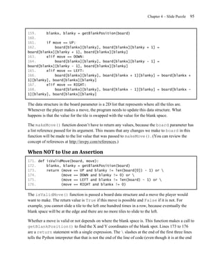 Chapter 4 – Slide Puzzle   95


159.     blankx, blanky = getBlankPosition(board)
160.
161.     if move == UP:
162.         board[blankx][blanky], board[blankx][blanky + 1]                   =
board[blankx][blanky + 1], board[blankx][blanky]
163.     elif move == DOWN:
164.         board[blankx][blanky], board[blankx][blanky - 1]                   =
board[blankx][blanky - 1], board[blankx][blanky]
165.     elif move == LEFT:
166.         board[blankx][blanky], board[blankx + 1][blanky]                   = board[blankx +
1][blanky], board[blankx][blanky]
167.     elif move == RIGHT:
168.         board[blankx][blanky], board[blankx - 1][blanky]                   = board[blankx -
1][blanky], board[blankx][blanky]

The data structure in the board parameter is a 2D list that represents where all the tiles are.
Whenever the player makes a move, the program needs to update this data structure. What
happens is that the value for the tile is swapped with the value for the blank space.

The makeMove() function doesn’t have to return any values, because the board parameter has
a list reference passed for its argument. This means that any changes we make to board in this
function will be made to the list value that was passed to makeMove(). (You can review the
concept of references at http://invpy.com/references.)

When NOT to Use an Assertion
171. def isValidMove(board, move):
172.     blankx, blanky = getBlankPosition(board)
173.     return (move == UP and blanky != len(board[0]) - 1) or 
174.            (move == DOWN and blanky != 0) or 
175.            (move == LEFT and blankx != len(board) - 1) or 
176.            (move == RIGHT and blankx != 0)

The isValidMove() function is passed a board data structure and a move the player would
want to make. The return value is True if this move is possible and False if it is not. For
example, you cannot slide a tile to the left one hundred times in a row, because eventually the
blank space will be at the edge and there are no more tiles to slide to the left.

Whether a move is valid or not depends on where the blank space is. This function makes a call to
getBlankPosition() to find the X and Y coordinates of the blank spot. Lines 173 to 176
are a return statement with a single expression. The  slashes at the end of the first three lines
tells the Python interpreter that that is not the end of the line of code (even though it is at the end
 