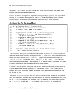 96   http://inventwithpython.com/pygame


of the line). This will let us split up a ―line of code‖ across multiple lines to look pretty, rather
than just have one very long unreadable line.

Because the parts of this expression in parentheses are joined by or operators, only one of them
needs to be True for the entire expression to be True. Each of these parts checks what the
intended move is and then sees if the coordinate of the blank space allows that move.

Getting a Not-So-Random Move
179. def getRandomMove(board, lastMove=None):
180.     # start with a full list of all four moves
181.     validMoves = [UP, DOWN, LEFT, RIGHT]
182.
183.     # remove moves from the list as they are disqualified
184.     if lastMove == UP or not isValidMove(board, DOWN):
185.         validMoves.remove(DOWN)
186.     if lastMove == DOWN or not isValidMove(board, UP):
187.         validMoves.remove(UP)
188.     if lastMove == LEFT or not isValidMove(board, RIGHT):
189.         validMoves.remove(RIGHT)
190.     if lastMove == RIGHT or not isValidMove(board, LEFT):
191.         validMoves.remove(LEFT)
192.
193.     # return a random move from the list of remaining moves
194.     return random.choice(validMoves)

At the beginning of the game, we start with the board data structure in the solved, ordered state
and create the puzzle by randomly sliding around tiles. To decide which of the four directions we
should slide, we’ll call our getRandomMove() function. Normally we could just use the
random.choice() function and pass it a tuple (UP, DOWN, LEFT, RIGHT) to have
Python simply randomly choose a direction value for us. But the Sliding Puzzle game has a small
restriction that prevents us from choosing a purely random number.

If you had a slide puzzle and slid a tile to left, and then slid a tile to the right, you would end up
with the exact same board you had at the start. It’s pointless to make a slide followed by the
opposite slide. Also, if the blank space is in the lower right corner than it is impossible to slide a
tile up or to the left.

The code in getRandomMove() will take these factors into account. To prevent the function
from selecting the last move that was made, the caller of the function can pass a directional value
for the lastMove parameter. Line 181 starts with a list of all four directional values stored in
the validMoves variable. The lastMove value (if not set to None) is removed from



Email questions to the author: al@inventwithpython.com
 