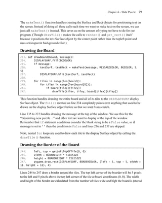 Chapter 4 – Slide Puzzle   99


The makeText() function handles creating the Surface and Rect objects for positioning text on
the screen. Instead of doing all these calls each time we want to make text on the screen, we can
just call makeText() instead. This saves us on the amount of typing we have to do for our
program. (Though drawTile() makes the calls to render() and get_rect() itself
because it positions the text Surface object by the center point rather than the topleft point and
uses a transparent background color.)

Drawing the Board
233. def drawBoard(board, message):
234.     DISPLAYSURF.fill(BGCOLOR)
235.     if message:
236.         textSurf, textRect = makeText(message, MESSAGECOLOR, BGCOLOR, 5,
5)
237.         DISPLAYSURF.blit(textSurf, textRect)
238.
239.     for tilex in range(len(board)):
240.         for tiley in range(len(board[0])):
241.             if board[tilex][tiley]:
242.                 drawTile(tilex, tiley, board[tilex][tiley])

This function handles drawing the entire board and all of its tiles to the DISPLAYSURF display
Surface object. The fill() method on line 234 completely paints over anything that used to be
drawn on the display Surface object before so that we start from scratch.

Line 235 to 237 handles drawing the message at the top of the window. We use this for the
―Generating new puzzle…‖ and other text we want to display at the top of the window.
Remember that if statement conditions consider the blank string to be a False value, so if
message is set to '' then the condition is False and lines 236 and 237 are skipped.

Next, nested for loops are used to draw each tile to the display Surface object by calling the
drawTile() function.

Drawing the Border of the Board
244.     left, top = getLeftTopOfTile(0, 0)
245.     width = BOARDWIDTH * TILESIZE
246.     height = BOARDHEIGHT * TILESIZE
247.     pygame.draw.rect(DISPLAYSURF, BORDERCOLOR, (left - 5, top - 5, width +
11, height + 11), 4)

Lines 244 to 247 draw a border around the tiles. The top left corner of the boarder will be 5 pixels
to the left and 5 pixels above the top left corner of the tile at board coordinates (0, 0). The width
and height of the border are calculated from the number of tiles wide and high the board is (stored
 