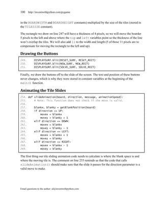 100    http://inventwithpython.com/pygame


in the BOARDWIDTH and BOARDHEIGHT constants) multiplied by the size of the tiles (stored in
the TILESIZE constant).

The rectangle we draw on line 247 will have a thickness of 4 pixels, so we will move the boarder
5 pixels to the left and above where the top and left variables point so the thickness of the line
won’t overlap the tiles. We will also add 11 to the width and length (5 of those 11 pixels are to
compensate for moving the rectangle to the left and up).

Drawing the Buttons
249.        DISPLAYSURF.blit(RESET_SURF, RESET_RECT)
250.        DISPLAYSURF.blit(NEW_SURF, NEW_RECT)
251.        DISPLAYSURF.blit(SOLVE_SURF, SOLVE_RECT)

Finally, we draw the buttons off to the slide of the screen. The text and position of these buttons
never changes, which is why they were stored in constant variables at the beginning of the
main() function.

Animating the Tile Slides
254. def slideAnimation(board, direction, message, animationSpeed):
255.     # Note: This function does not check if the move is valid.
256.
257.     blankx, blanky = getBlankPosition(board)
258.     if direction == UP:
259.         movex = blankx
260.         movey = blanky + 1
261.     elif direction == DOWN:
262.         movex = blankx
263.         movey = blanky - 1
264.     elif direction == LEFT:
265.         movex = blankx + 1
266.         movey = blanky
267.     elif direction == RIGHT:
268.         movex = blankx - 1
269.         movey = blanky

The first thing our tile sliding animation code needs to calculate is where the blank space is and
where the moving tile is. The comment on line 255 reminds us that the code that calls
slideAnimation() should make sure that the slide it passes for the direction parameter is a
valid move to make.




Email questions to the author: al@inventwithpython.com
 