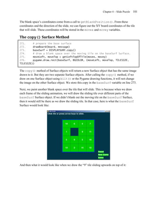 Chapter 4 – Slide Puzzle   101


The blank space’s coordinates come from a call to getBlankPosition(). From these
coordinates and the direction of the slide, we can figure out the XY board coordinates of the tile
that will slide. These coordinates will be stored in the movex and movey variables.

The copy() Surface Method
271.     # prepare the base surface
272.     drawBoard(board, message)
273.     baseSurf = DISPLAYSURF.copy()
274.     # draw a blank space over the moving tile on the baseSurf Surface.
275.     moveLeft, moveTop = getLeftTopOfTile(movex, movey)
276.     pygame.draw.rect(baseSurf, BGCOLOR, (moveLeft, moveTop, TILESIZE,
TILESIZE))

The copy() method of Surface objects will return a new Surface object that has the same image
drawn to it. But they are two separate Surface objects. After calling the copy() method, if we
draw on one Surface object using blit() or the Pygame drawing functions, it will not change
the image on the other Surface object. We store this copy in the baseSurf variable on line 273.

Next, we paint another blank space over the tile that will slide. This is because when we draw
each frame of the sliding animation, we will draw the sliding tile over different parts of the
baseSurf Surface object. If we didn’t blank out the moving tile on the baseSurf Surface,
then it would still be there as we draw the sliding tile. In that case, here is what the baseSurf
Surface would look like:




And then what it would look like when we draw the ―9‖ tile sliding upwards on top of it:
 