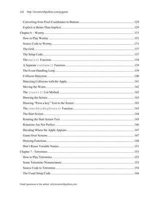 viii    http://inventwithpython.com/pygame


   Converting from Pixel Coordinates to Buttons ........................................................................ 129
   Explicit is Better Than Implicit................................................................................................ 129
Chapter 6 – Wormy ...................................................................................................................... 131
   How to Play Wormy ................................................................................................................ 131
   Source Code to Wormy ............................................................................................................ 131
   The Grid ................................................................................................................................... 137
   The Setup Code ........................................................................................................................ 137
   The main() Function ............................................................................................................. 138
   A Separate runGame() Function .......................................................................................... 139
   The Event Handling Loop ........................................................................................................ 139
   Collision Detection .................................................................................................................. 140
   Detecting Collisions with the Apple ........................................................................................ 141
   Moving the Worm .................................................................................................................... 142
   The insert() List Method................................................................................................... 142
   Drawing the Screen .................................................................................................................. 143
   Drawing ―Press a key‖ Text to the Screen ............................................................................... 143
   The checkForKeyPress() Function ................................................................................ 143
   The Start Screen ....................................................................................................................... 144
   Rotating the Start Screen Text ................................................................................................. 145
   Rotations Are Not Perfect ........................................................................................................ 146
   Deciding Where the Apple Appears ........................................................................................ 147
   Game Over Screens.................................................................................................................. 147
   Drawing Functions ................................................................................................................... 148
   Don’t Reuse Variable Names ................................................................................................... 151
Chapter 7 - Tetromino .................................................................................................................. 153
   How to Play Tetromino ............................................................................................................ 153
   Some Tetromino Nomenclature ............................................................................................... 153
   Source Code to Tetromino ....................................................................................................... 154
   The Usual Setup Code ............................................................................................................. 166


Email questions to the author: al@inventwithpython.com
 