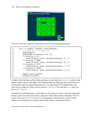 102    http://inventwithpython.com/pygame




You can see this for yourself by commenting out line 276 and running the program.

278.        for i in range(0, TILESIZE, animationSpeed):
279.            # animate the tile sliding over
280.            checkForQuit()
281.            DISPLAYSURF.blit(baseSurf, (0, 0))
282.            if direction == UP:
283.                drawTile(movex, movey, board[movex][movey],              0, -i)
284.            if direction == DOWN:
285.                drawTile(movex, movey, board[movex][movey],              0, i)
286.            if direction == LEFT:
287.                drawTile(movex, movey, board[movex][movey],              -i, 0)
288.            if direction == RIGHT:
289.                drawTile(movex, movey, board[movex][movey],              i, 0)
290.
291.              pygame.display.update()
292.              FPSCLOCK.tick(FPS)

In order to draw the frames of the sliding animation, we must draw the baseSurf surface on the
display Surface, then on each frame of the animation draw the sliding tile closer and closer to its
final position where the original blank space was. The space between two adjacent tiles is the
same size as a single tile, which we have stored in TILESIZE. The code uses a for loop to go
from 0 to TILESIZE.

Normally this would mean that we would draw the tile 0 pixels over, then on the next frame draw
the tile 1 pixel over, then 2 pixels, then 3, and so on. Each of these frames would take 1/30th of a
second. If you have TILESIZE set to 80 (as the program in this book does on line 12) then
sliding a tile would take over two and a half seconds, which is actually kind of slow.


Email questions to the author: al@inventwithpython.com
 