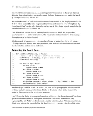 104    http://inventwithpython.com/pygame


move itself, then call slideAnimation() to perform the animation on the screen. Because
doing the slide animation does not actually update the board data structure, we update the board
by calling makeMove() on line 307.

We need to keep track of each of the random moves that was made so that the player can click the
―Solve‖ button later and have the program undo all these random moves. (The ―Being Smart By
Using Stupid Code‖ section talks about why and how we do this.) So the move is appended to the
list of moves in sequence on line 308.

Then we store the random move in a variable called lastMove which will be passed to
getRandomMove() on the next iteration. This prevents the next random move from undoing
the random move we just performed.

All of this needs to happen numSlides number of times, so we put lines 305 to 309 inside a
for loop. When the board is done being scrambled, then we return the board data structure and
also the list of the random moves made on it.

Animating the Board Reset
313. def resetAnimation(board, allMoves):
314.     # make all of the moves in allMoves in reverse.
315.     revAllMoves = allMoves[:] # gets a copy of the list
316.     revAllMoves.reverse()
317.
318.     for move in revAllMoves:
319.         if move == UP:
320.             oppositeMove = DOWN
321.         elif move == DOWN:
322.             oppositeMove = UP
323.         elif move == RIGHT:
324.             oppositeMove = LEFT
325.         elif move == LEFT:
326.             oppositeMove = RIGHT
327.         slideAnimation(board, oppositeMove, '', int(TILESIZE / 2))
328.         makeMove(board, oppositeMove)

When the player clicks on ―Reset‖ or ―Solve‖, the Slide Puzzle game program needs to undo all
of the moves that were made to the board. The list of directional values for the slides will be
passed as the argument for the allMoves parameter.

Line 315 uses list slicing to create a duplicate of the allMoves list. Remember that if you don’t
specify a number before the :, then Python assumes the slice should start from the very
beginning of the list. And if you don’t specify a number after the :, then Python assumes the slice
should keep going to the very end of the list. So allMoves[:] creates a list slice of the entire

Email questions to the author: al@inventwithpython.com
 