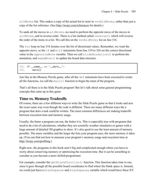 Chapter 4 – Slide Puzzle   105


allMoves list. This makes a copy of the actual list to store in revAllMoves, rather than just a
copy of the list reference. (See http://invpy.com/references for details.)

To undo all the moves in allMoves, we need to perform the opposite move of the moves in
allMoves, and in reverse order. There is a list method called reverse() which will reverse
the order of the items in a list. We call this on the revAllMoves list on line 316.

The for loop on line 318 iterates over the list of directional values. Remember, we want the
opposite move, so the if and elif statements from line 319 to 326 set the correct directional
value in the oppositeMove variable. Then we call slideAnimation() to perform the
animation, and makeMove() to update the board data structure.

331. if __name__ == '__main__':
332.     main()

Just like in the Memory Puzzle game, after all the def statements have been executed to create
all the functions, we call the main() function to begin the meat of the program.

That’s all there is to the Slide Puzzle program! But let’s talk about some general programming
concepts that came up in this game.

Time vs. Memory Tradeoffs
Of course, there are a few different ways to write the Slide Puzzle game so that it looks and acts
the exact same way even though the code is different. There are many different ways the a
program that does a task could be written. The most common differences are making tradeoffs
between execution time and memory usage.

Usually, the faster a program can run, the better it is. This is especially true with programs that
need to do a lot of calculations, whether they are scientific weather simulators or games with a
large amount of detailed 3D graphics to draw. It’s also good to use the least amount of memory
possible. The more variables and the larger the lists your program uses, the more memory it takes
up. (You can find out how to measure your program’s memory usage and execution time at
http://invpy.com/profiling.)

Right now, the programs in this book aren’t big and complicated enough where you have to
worry about conserving memory or optimizing the execution time. But it can be something to
consider as you become a more skilled programmer.

For example, consider the getBlankPosition() function. This function takes time to run,
since it goes through all the possible board coordinates to find where the blank space is. Instead,
we could just have a blankspacex and blankspacey variable which would have these XY
 