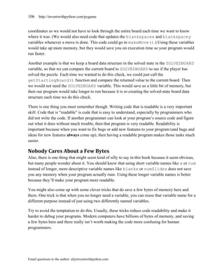 106    http://inventwithpython.com/pygame


coordinates so we would not have to look through the entire board each time we want to know
where it was. (We would also need code that updates the blankspacex and blankspacey
variables whenever a move is done. This code could go in makeMove().) Using these variables
would take up more memory, but they would save you on execution time so your program would
run faster.

Another example is that we keep a board data structure in the solved state in the SOLVEDBOARD
variable, so that we can compare the current board to SOLVEDBOARD to see if the player has
solved the puzzle. Each time we wanted to do this check, we could just call the
getStartingBoard() function and compare the returned value to the current board. Then
we would not need the SOLVEDBOARD variable. This would save us a little bit of memory, but
then our program would take longer to run because it is re-creating the solved-state board data
structure each time we do this check.

There is one thing you must remember though. Writing code that is readable is a very important
skill. Code that is ―readable‖ is code that is easy to understand, especially by programmers who
did not write the code. If another programmer can look at your program’s source code and figure
out what it does without much trouble, then that program is very readable. Readability is
important because when you want to fix bugs or add new features to your program (and bugs and
ideas for new features always come up), then having a readable program makes those tasks much
easier.

Nobody Cares About a Few Bytes
Also, there is one thing that might seem kind of silly to say in this book because it seem obvious,
but many people wonder about it. You should know that using short variable names like x or num
instead of longer, more descriptive variable names like blankx or numSlides does not save
you any memory when your program actually runs. Using these longer variable names is better
because they’ll make your program more readable.

You might also come up with some clever tricks that do save a few bytes of memory here and
there. One trick is that when you no longer need a variable, you can reuse that variable name for a
different purpose instead of just using two differently named variables.

Try to avoid the temptation to do this. Usually, these tricks reduce code readability and make it
harder to debug your programs. Modern computers have billions of bytes of memory, and saving
a few bytes here and there really isn’t worth making the code more confusing for human
programmers.




Email questions to the author: al@inventwithpython.com
 