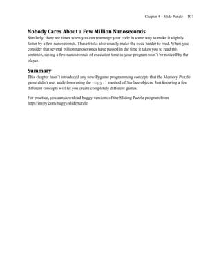Chapter 4 – Slide Puzzle   107


Nobody Cares About a Few Million Nanoseconds
Similarly, there are times when you can rearrange your code in some way to make it slightly
faster by a few nanoseconds. These tricks also usually make the code harder to read. When you
consider that several billion nanoseconds have passed in the time it takes you to read this
sentence, saving a few nanoseconds of execution time in your program won’t be noticed by the
player.

Summary
This chapter hasn’t introduced any new Pygame programming concepts that the Memory Puzzle
game didn’t use, aside from using the copy() method of Surface objects. Just knowing a few
different concepts will let you create completely different games.

For practice, you can download buggy versions of the Sliding Puzzle program from
http://invpy.com/buggy/slidepuzzle.
 