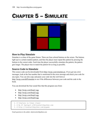 108       http://inventwithpython.com/pygame




CHAPTER 5 – SIMULATE




How to Play Simulate
Simulate is a clone of the game Simon. There are four colored buttons on the screen. The buttons
light up in a certain random pattern, and then the player must repeat this pattern by pressing the
buttons in the correct order. Each time the player successfully simulates the pattern, the pattern
gets longer. The player tries to match the pattern for as long as possible.

Source Code to Simulate
This source code can be downloaded from http://invpy.com/simulate.py. If you get any error
messages, look at the line number that is mentioned in the error message and check your code for
any typos. You can also copy and paste your code into the web form at
http://invpy.com/diff/simulate to see if the differences between your code and the code in the
book.

You can download the four sound files that this program uses from:

          http://invpy.com/beep1.ogg
          http://invpy.com/beep2.ogg
          http://invpy.com/beep3.ogg
          http://invpy.com/beep4.ogg

  1. # Simulate (a Simon clone)
  2. # By Al Sweigart al@inventwithpython.com
  3. # http://inventwithpython.com/pygame


Email questions to the author: al@inventwithpython.com
 