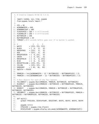 Chapter 5 – Simulate   109


  4. # Creative Commons BY-NC-SA 3.0 US
  5.
  6. import random, sys, time, pygame
  7. from pygame.locals import *
  8.
  9. FPS = 30
 10. WINDOWWIDTH = 640
 11. WINDOWHEIGHT = 480
 12. FLASHSPEED = 500 # in milliseconds
 13. FLASHDELAY = 200 # in milliseconds
 14. BUTTONSIZE = 200
 15. BUTTONGAPSIZE = 20
 16. TIMEOUT = 4 # seconds before game over if no button is pushed.
 17.
 18. #                 R   G     B
 19. WHITE        = (255, 255, 255)
 20. BLACK        = ( 0,    0,    0)
 21. BRIGHTRED    = (255,   0,    0)
 22. RED          = (155,   0,    0)
 23. BRIGHTGREEN = ( 0, 255,       0)
 24. GREEN        = ( 0, 155,     0)
 25. BRIGHTBLUE   = ( 0,    0, 255)
 26. BLUE         = ( 0,    0, 155)
 27. BRIGHTYELLOW = (255, 255,    0)
 28. YELLOW       = (155, 155,    0)
 29. DARKGRAY     = ( 40, 40, 40)
 30. bgColor = BLACK
 31.
 32. XMARGIN = int((WINDOWWIDTH - (2 * BUTTONSIZE) - BUTTONGAPSIZE) / 2)
 33. YMARGIN = int((WINDOWHEIGHT - (2 * BUTTONSIZE) - BUTTONGAPSIZE) / 2)
 34.
 35. # Rect objects for each of the four buttons
 36. YELLOWRECT = pygame.Rect(XMARGIN, YMARGIN, BUTTONSIZE, BUTTONSIZE)
 37. BLUERECT   = pygame.Rect(XMARGIN + BUTTONSIZE + BUTTONGAPSIZE, YMARGIN,
BUTTONSIZE, BUTTONSIZE)
 38. REDRECT    = pygame.Rect(XMARGIN, YMARGIN + BUTTONSIZE + BUTTONGAPSIZE,
BUTTONSIZE, BUTTONSIZE)
 39. GREENRECT = pygame.Rect(XMARGIN + BUTTONSIZE + BUTTONGAPSIZE, YMARGIN +
BUTTONSIZE + BUTTONGAPSIZE, BUTTONSIZE, BUTTONSIZE)
 40.
 41. def main():
 42.     global FPSCLOCK, DISPLAYSURF, BASICFONT, BEEP1, BEEP2, BEEP3, BEEP4
 43.
 44.     pygame.init()
 45.     FPSCLOCK = pygame.time.Clock()
 46.     DISPLAYSURF = pygame.display.set_mode((WINDOWWIDTH, WINDOWHEIGHT))
 