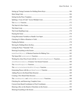 About This Book           ix


Setting up Timing Constants for Holding Down Keys ............................................................ 166
More Setup Code ..................................................................................................................... 166
Setting Up the Piece Templates ............................................................................................... 168
Splitting a ―Line of Code‖ Across Multiple Lines ................................................................... 171
The main() Function ............................................................................................................. 172
The Start of a New Game......................................................................................................... 173
The Game Loop ....................................................................................................................... 174
The Event Handling Loop ........................................................................................................ 174
Pausing the Game .................................................................................................................... 174
Using Movement Variables to Handle User Input ................................................................... 175
Checking if a Slide or Rotation is Valid .................................................................................. 175
Finding the Bottom .................................................................................................................. 178
Moving by Holding Down the Key.......................................................................................... 179
Letting the Piece ―Naturally‖ Fall ............................................................................................ 182
Drawing Everything on the Screen .......................................................................................... 182
makeTextObjs(), A Shortcut Function for Making Text .................................................. 183
The Same Old terminate() Function ................................................................................ 183
Waiting for a Key Press Event with the checkForKeyPress() Function........................ 183
showTextScreen(), A Generic Text Screen Function ..................................................... 184
The checkForQuit() Function.......................................................................................... 185
The calculateLevelAndFallFreq() Function .......................................................... 185
Generating Pieces with the getNewPiece() Function ....................................................... 188
Adding Pieces to the Board Data Structure ............................................................................. 189
Creating a New Board Data Structure...................................................................................... 189
The isOnBoard() and isValidPosition() Functions ............................................... 190
Checking for, and Removing, Complete Lines ........................................................................ 192
Convert from Board Coordinates to Pixel Coordinates ........................................................... 195
Drawing a Box on the Board or Elsewhere on the Screen ....................................................... 195
Drawing Everything to the Screen ........................................................................................... 196
 
