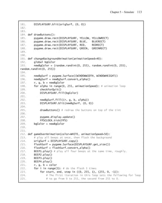 Chapter 5 – Simulate   113


181.     DISPLAYSURF.blit(origSurf, (0, 0))
182.
183.
184. def drawButtons():
185.     pygame.draw.rect(DISPLAYSURF, YELLOW, YELLOWRECT)
186.     pygame.draw.rect(DISPLAYSURF, BLUE,   BLUERECT)
187.     pygame.draw.rect(DISPLAYSURF, RED,    REDRECT)
188.     pygame.draw.rect(DISPLAYSURF, GREEN, GREENRECT)
189.
190.
191. def changeBackgroundAnimation(animationSpeed=40):
192.     global bgColor
193.     newBgColor = (random.randint(0, 255), random.randint(0, 255),
random.randint(0, 255))
194.
195.     newBgSurf = pygame.Surface((WINDOWWIDTH, WINDOWHEIGHT))
196.     newBgSurf = newBgSurf.convert_alpha()
197.     r, g, b = newBgColor
198.     for alpha in range(0, 255, animationSpeed): # animation loop
199.         checkForQuit()
200.         DISPLAYSURF.fill(bgColor)
201.
202.         newBgSurf.fill((r, g, b, alpha))
203.         DISPLAYSURF.blit(newBgSurf, (0, 0))
204.
205.         drawButtons() # redraw the buttons on top of the tint
206.
207.         pygame.display.update()
208.         FPSCLOCK.tick(FPS)
209.     bgColor = newBgColor
210.
211.
212. def gameOverAnimation(color=WHITE, animationSpeed=50):
213.     # play all beeps at once, then flash the background
214.     origSurf = DISPLAYSURF.copy()
215.     flashSurf = pygame.Surface(DISPLAYSURF.get_size())
216.     flashSurf = flashSurf.convert_alpha()
217.     BEEP1.play() # play all four beeps at the same time, roughly.
218.     BEEP2.play()
219.     BEEP3.play()
220.     BEEP4.play()
221.     r, g, b = color
222.     for i in range(3): # do the flash 3 times
223.         for start, end, step in ((0, 255, 1), (255, 0, -1)):
224.             # The first iteration in this loop sets the following for loop
225.             # to go from 0 to 255, the second from 255 to 0.
 