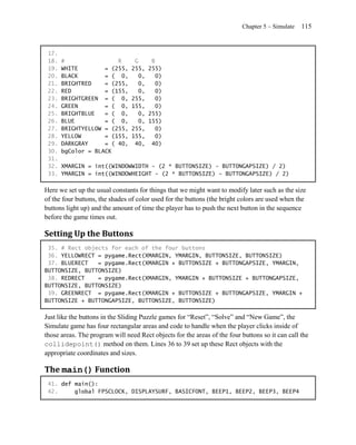 Chapter 5 – Simulate   115


 17.
 18.   #                R        G    B
 19.   WHITE        = (255,     255, 255)
 20.   BLACK        = ( 0,        0,   0)
 21.   BRIGHTRED    = (255,       0,   0)
 22.   RED          = (155,       0,   0)
 23.   BRIGHTGREEN = ( 0,       255,   0)
 24.   GREEN        = ( 0,      155,   0)
 25.   BRIGHTBLUE   = ( 0,        0, 255)
 26.   BLUE         = ( 0,        0, 155)
 27.   BRIGHTYELLOW = (255,     255,   0)
 28.   YELLOW       = (155,     155,   0)
 29.   DARKGRAY     = ( 40,      40, 40)
 30.   bgColor = BLACK
 31.
 32.   XMARGIN = int((WINDOWWIDTH - (2 * BUTTONSIZE) - BUTTONGAPSIZE) / 2)
 33.   YMARGIN = int((WINDOWHEIGHT - (2 * BUTTONSIZE) - BUTTONGAPSIZE) / 2)

Here we set up the usual constants for things that we might want to modify later such as the size
of the four buttons, the shades of color used for the buttons (the bright colors are used when the
buttons light up) and the amount of time the player has to push the next button in the sequence
before the game times out.

Setting Up the Buttons
 35. # Rect objects for each of the four buttons
 36. YELLOWRECT = pygame.Rect(XMARGIN, YMARGIN, BUTTONSIZE, BUTTONSIZE)
 37. BLUERECT   = pygame.Rect(XMARGIN + BUTTONSIZE + BUTTONGAPSIZE, YMARGIN,
BUTTONSIZE, BUTTONSIZE)
 38. REDRECT    = pygame.Rect(XMARGIN, YMARGIN + BUTTONSIZE + BUTTONGAPSIZE,
BUTTONSIZE, BUTTONSIZE)
 39. GREENRECT = pygame.Rect(XMARGIN + BUTTONSIZE + BUTTONGAPSIZE, YMARGIN +
BUTTONSIZE + BUTTONGAPSIZE, BUTTONSIZE, BUTTONSIZE)

Just like the buttons in the Sliding Puzzle games for ―Reset‖, ―Solve‖ and ―New Game‖, the
Simulate game has four rectangular areas and code to handle when the player clicks inside of
those areas. The program will need Rect objects for the areas of the four buttons so it can call the
collidepoint() method on them. Lines 36 to 39 set up these Rect objects with the
appropriate coordinates and sizes.

The main() Function
 41. def main():
 42.     global FPSCLOCK, DISPLAYSURF, BASICFONT, BEEP1, BEEP2, BEEP3, BEEP4
 