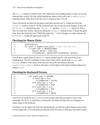 118    http://inventwithpython.com/pygame


The fill() method is called on line 70 to repaint the entire display Surface so that we can start
drawing from scratch. The four colored buttons are drawn with a call to the drawButtons()
(explained later). Then the text for the score is created on lines 73 to 76.

There will also be text that tells the player what their current score is. Unlike the call to the
render() method on line 51 for the instruction text, the text for the score changes. It starts off
as 'Score: 0' and then becomes 'Score: 1' and then 'Score: 2' and so on. This is
why we create new Surface objects by calling the render() method on line 73 inside the game
loop. Since the instruction text (―Match the pattern by…‖) never changes, we only need one call
to render() outside the game loop on line 50.

Checking for Mouse Clicks
 80.              checkForQuit()
 81.              for event in pygame.event.get(): # event handling loop
 82.                  if event.type == MOUSEBUTTONUP:
 83.                      mousex, mousey = event.pos
 84.                      clickedButton = getButtonClicked(mousex, mousey)

Line 80 does a quick check for any QUIT events, and then line 81 is the start of the event
handling loop. The XY coordinates of any mouse clicks will be stored in the mousex and
mousey variables. If the mouse click was over one of the four buttons, then our
getButtonClicked() function will return a Color object of the button clicked (otherwise it
returns None).

Checking for Keyboard Presses
 85.                    elif event.type == KEYDOWN:
 86.                        if event.key == K_q:
 87.                            clickedButton = YELLOW
 88.                        elif event.key == K_w:
 89.                            clickedButton = BLUE
 90.                        elif event.key == K_a:
 91.                            clickedButton = RED
 92.                        elif event.key == K_s:
 93.                            clickedButton = GREEN

Lines 85 to 93 check for any KEYDOWN events (created when the user presses a key on the
keyboard). The Q, W, A, and S keys correspond to the buttons because they are arranged in a
square shape on the keyboard.

The Q key is in the upper left of the four keyboard keys, just like the yellow button on the screen
is in the upper left, so we will make pressing the Q key the same as clicking on the yellow button.


Email questions to the author: al@inventwithpython.com
 