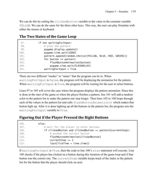 Chapter 5 – Simulate   119


We can do this by setting the clickedButton variable to the value in the constant variable
YELLOW. We can do the same for the three other keys. This way, the user can play Simulate with
either the mouse or keyboard.

The Two States of the Game Loop
 97.             if not waitingForInput:
 98.                 # play the pattern
 99.                 pygame.display.update()
100.                 pygame.time.wait(1000)
101.                 pattern.append(random.choice((YELLOW, BLUE, RED, GREEN)))
102.                 for button in pattern:
103.                     flashButtonAnimation(button)
104.                     pygame.time.wait(FLASHDELAY)
105.                 waitingForInput = True

There are two different ―modes‖ or ―states‖ that the program can be in. When
waitingForInput is False, the program will be displaying the animation for the pattern.
When waitingForInput is True, the program will be waiting for the user to select buttons.

Lines 97 to 105 will cover the case where the program displays the pattern animation. Since this
is done at the start of the game or when the player finishes a pattern, line 101 will add a random
color to the pattern list to make the pattern one step longer. Then lines 102 to 104 loops through
each of the values in the pattern list and calls flashButtonAnimation() which makes that
button light up. After it is done lighting up all the buttons in the pattern list, the program sets the
waitingForInput variable to True.

Figuring Out if the Player Pressed the Right Buttons
106.             else:
107.                 # wait for the player to enter buttons
108.                 if clickedButton and clickedButton == pattern[currentStep]:
109.                     # pushed the correct button
110.                     flashButtonAnimation(clickedButton)
111.                     currentStep += 1
112.                     lastClickTime = time.time()

If waitingForInput is True, then the code in line 106’s else statement will execute. Line
108 checks if the player has clicked on a button during this iteration of the game loop and if that
button was the correct one. The currentStep variable keeps track of the index in the pattern
list for the button that the player should click on next.
 
