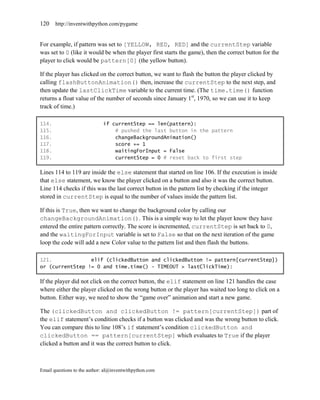 120    http://inventwithpython.com/pygame


For example, if pattern was set to [YELLOW, RED, RED] and the currentStep variable
was set to 0 (like it would be when the player first starts the game), then the correct button for the
player to click would be pattern[0] (the yellow button).

If the player has clicked on the correct button, we want to flash the button the player clicked by
calling flashButtonAnimation() then, increase the currentStep to the next step, and
then update the lastClickTime variable to the current time. (The time.time() function
returns a float value of the number of seconds since January 1st, 1970, so we can use it to keep
track of time.)

114.                         if currentStep == len(pattern):
115.                             # pushed the last button in the pattern
116.                             changeBackgroundAnimation()
117.                             score += 1
118.                             waitingForInput = False
119.                             currentStep = 0 # reset back to first step

Lines 114 to 119 are inside the else statement that started on line 106. If the execution is inside
that else statement, we know the player clicked on a button and also it was the correct button.
Line 114 checks if this was the last correct button in the pattern list by checking if the integer
stored in currentStep is equal to the number of values inside the pattern list.

If this is True, then we want to change the background color by calling our
changeBackgroundAnimation(). This is a simple way to let the player know they have
entered the entire pattern correctly. The score is incremented, currentStep is set back to 0,
and the waitingForInput variable is set to False so that on the next iteration of the game
loop the code will add a new Color value to the pattern list and then flash the buttons.

121.             elif (clickedButton and clickedButton != pattern[currentStep])
or (currentStep != 0 and time.time() - TIMEOUT > lastClickTime):

If the player did not click on the correct button, the elif statement on line 121 handles the case
where either the player clicked on the wrong button or the player has waited too long to click on a
button. Either way, we need to show the ―game over‖ animation and start a new game.

The (clickedButton and clickedButton != pattern[currentStep]) part of
the elif statement’s condition checks if a button was clicked and was the wrong button to click.
You can compare this to line 108’s if statement’s condition clickedButton and
clickedButton == pattern[currentStep] which evaluates to True if the player
clicked a button and it was the correct button to click.



Email questions to the author: al@inventwithpython.com
 