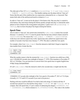 Chapter 5 – Simulate   121


The other part of line 121’s elif condition is (currentStep != 0 and time.time()
- TIMEOUT > lastClickTime). This handles making sure the player did not ―time out‖.
Notice that this part of the condition has two expressions connected by an and keyword. That
means both sides of the and keyword need to evaluate to True.

In order to ―time out‖, it must not be the player’s first button click. But once they’ve started to
click buttons, they must keep clicking the buttons quickly enough until they’ve entered the entire
pattern (or have clicked on the wrong pattern and gotten a ―game over‖). If currentStep !=
0 is True, then we know the player has begun clicking the buttons.

Epoch Time
Also in order to ―time out‖, the current time (returned by time.time()) minus four seconds
(because 4 is stored in TIMEOUT) must be greater than the last time clicked a button (stored in
lastClickTime). The reason why time.time() - TIMEOUT > lastClickTime
works has to do with how epoch time works. Epoch time (also called Unix epoch time) is the
number of seconds it has been since January 1st, 1970. This date is called the Unix epoch.

For example, when I run time.time() from the interactive shell (don’t forget to import the
time module first), it looks like this:

>>> import time
>>> time.time()
1320460242.118


What this number means is that the moment the time.time() function was called was a little
over 1,320,460,242 seconds since midnight of January 1st, 1970. (This translates to November 4th,
2011 at 7:30:42pm. You can learn how to convert from Unix epoch time to regular English time
at http://invpy.com/epochtime)

If I call time.time() from the interactive shell a few seconds later, it might look like this:

>>> time.time()
1320460261.315


1320460261.315 seconds after midnight of the Unix epoch is November 4th, 2011 at 7:31:01pm.
(Actually, it’s 7:31 and 0.315 seconds if you want to be precise.)

Dealing with time would be difficult if we had to deal with strings. It’s hard to tell that 19
seconds have passed if we only had the string values '7:30:42 PM' and '7:31:01 PM' to
compare. But with epoch time, it’s just a matter of subtracting the integers 1320460261.315
- 1320460242.118, which evaluates to 19.197000026702881. This value is the number
 