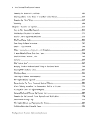x    http://inventwithpython.com/pygame


    Drawing the Score and Level Text .......................................................................................... 196
    Drawing a Piece on the Board or Elsewhere on the Screen ..................................................... 197
    Drawing the ―Next‖ Piece ........................................................................................................ 197
    Summary .................................................................................................................................. 198
Chapter 8 – Squirrel Eat Squirrel ................................................................................................. 200
    How to Play Squirrel Eat Squirrel............................................................................................ 200
    The Design of Squirrel Eat Squirrel ......................................................................................... 200
    Source Code to Squirrel Eat Squirrel ....................................................................................... 201
    The Usual Setup Code ............................................................................................................. 211
    Describing the Data Structures ................................................................................................ 212
    The main() Function ............................................................................................................. 213
    The pygame.transform.flip() Function .................................................................... 214
    A More Detailed Game State than Usual ................................................................................. 214
    The Usual Text Creation Code................................................................................................. 215
    Cameras ................................................................................................................................... 215
    The ―Active Area‖ ................................................................................................................... 217
    Keeping Track of the Location of Things in the Game World ................................................ 218
    Starting Off with Some Grass .................................................................................................. 219
    The Game Loop ....................................................................................................................... 219
    Checking to Disable Invulnerability ........................................................................................ 219
    Moving the Enemy Squirrels ................................................................................................... 219
    Removing the Far Away Grass and Squirrel Objects .............................................................. 221
    When Deleting Items in a List, Iterate Over the List in Reverse ............................................. 221
    Adding New Grass and Squirrel Objects ................................................................................. 223
    Camera Slack, and Moving the Camera View ......................................................................... 223
    Drawing the Background, Grass, Squirrels, and Health Meter ................................................ 224
    The Event Handling Loop ........................................................................................................ 226
    Moving the Player, and Accounting for Bounce...................................................................... 228
    Collision Detection: Eat or Be Eaten ....................................................................................... 229


Email questions to the author: al@inventwithpython.com
 