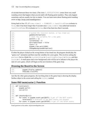 122    http://inventwithpython.com/pygame


of seconds between those two times. (The extra 0.000026702881 comes from very small
rounding errors that happen when you do math with floating point numbers. They only happen
sometimes and are usually too tiny to matter. You can learn more about floating point rounding
errors at http://invpy.com/roundingerrors.)

Going back to line 121, if time.time() - TIMEOUT > lastClickTime evaluates to
True, then it has been longer than 4 seconds since time.time() was called and stored in
lastClickTime. If it evaluates to False, then it has been less than 4 seconds.

122.                         # pushed the incorrect button, or has timed out
123.                         gameOverAnimation()
124.                         # reset the variables for a new game:
125.                         pattern = []
126.                         currentStep = 0
127.                         waitingForInput = False
128.                         score = 0
129.                         pygame.time.wait(1000)
130.                         changeBackgroundAnimation()

If either the player clicked on the wrong button or has timed out, the program should play the
―game over‖ animation and then reset the variables for a new game. This involves setting the
pattern list to a blank list, currentStep to 0, waitingForInput to False, and then
score to 0. A small pause and a new background color will be set to indicate to the player the
start of a new game, which will begin on the next iteration of the game loop.

Drawing the Board to the Screen
132.              pygame.display.update()
133.              FPSCLOCK.tick(FPS)

Just like the other game programs, the last thing done in the game loop is drawing the display
Surface object to the screen and calling the tick() method.

Same Old terminate() Function
136. def terminate():
137.     pygame.quit()
138.     sys.exit()
139.
140.
141. def checkForQuit():
142.     for event in pygame.event.get(QUIT): # get all the QUIT events
143.         terminate() # terminate if any QUIT events are present
144.     for event in pygame.event.get(KEYUP): # get all the KEYUP events

Email questions to the author: al@inventwithpython.com
 