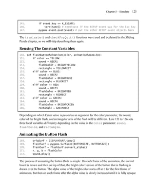 Chapter 5 – Simulate   123


145.            if event.key == K_ESCAPE:
146.                terminate() # terminate if the KEYUP event was for the Esc key
147.            pygame.event.post(event) # put the other KEYUP event objects back

The terminate() and checkForQuit() functions were used and explained in the Sliding
Puzzle chapter, so we will skip describing them again.

Reusing The Constant Variables
150. def flashButtonAnimation(color, animationSpeed=50):
151.     if color == YELLOW:
152.         sound = BEEP1
153.         flashColor = BRIGHTYELLOW
154.         rectangle = YELLOWRECT
155.     elif color == BLUE:
156.         sound = BEEP2
157.         flashColor = BRIGHTBLUE
158.         rectangle = BLUERECT
159.     elif color == RED:
160.         sound = BEEP3
161.         flashColor = BRIGHTRED
162.         rectangle = REDRECT
163.     elif color == GREEN:
164.         sound = BEEP4
165.         flashColor = BRIGHTGREEN
166.         rectangle = GREENRECT

Depending on which Color value is passed as an argument for the color parameter, the sound,
color of the bright flash, and rectangular area of the flash will be different. Line 151 to 166 sets
three local variables differently depending on the value in the color parameter: sound,
flashColor, and rectangle.

Animating the Button Flash
168.       origSurf = DISPLAYSURF.copy()
169.       flashSurf = pygame.Surface((BUTTONSIZE, BUTTONSIZE))
170.       flashSurf = flashSurf.convert_alpha()
171.       r, g, b = flashColor
172.       sound.play()

The process of animating the button flash is simple: On each frame of the animation, the normal
board is drawn and then on top of that, the bright color version of the button that is flashing is
drawn over the button. The alpha value of the bright color starts off at 0 for the first frame of
animation, but then on each frame after the alpha value is slowly increased until it is fully opaque
 