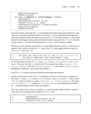 Chapter 5 – Simulate   125


        pygame.display.update()
        FPSCLOCK.tick(FPS)
    for alpha in range(255, 0, -animationSpeed): # dimming
        checkForQuit()
        DISPLAYSURF.blit(origSurf, (0, 0))
        flashSurf.fill((r, g, b, alpha))
        DISPLAYSURF.blit(flashSurf, rectangle.topleft)
        pygame.display.update()
        FPSCLOCK.tick(FPS)


But notice that the code inside the for loops handles drawing the frame and are identical to each
other. If we wrote the code like the above, then the first for loop would handle the brightening
part of the animation (where the alpha value goes from 0 to 255) and the second for loop would
handle the dimming part of the animation (where the alpha values goes from 255 to 0). Note that
for the second for loop, the third argument to the range() call is a negative number.

Whenever we have identical code like this, we can probably shorten our code so we don’t have to
repeat it. This is what we do with the for loop on line 173, which supplies different values for
the range() call on line 174:

173.       for start, end, step in ((0, 255, 1), (255, 0, -1)): # animation loop
174.           for alpha in range(start, end, animationSpeed * step):

On the first iteration of line 173’s for loop, start is set to 0, end is set to 255, and step is
set to 1. This way, when the for loop on line 174 is executed, it is calling range(0, 255,
animationSpeed). (Note that animationSpeed * 1 is the same as animationSpeed.
Multiplying a number by 1 gives us the same number.)

Line 174’s for loop then executes and performs the brightening animation.

On the second iteration of line 173’s for loop (there are always two and only two iterations of
this inner for loop), start is set to 255, end is set to 0, and step is set to -1. When the line
174’s for loop is executed, it is calling range(255, 0, -animationSpeed). (Note that
animationSpeed * -1 evaluates to -animationSpeed, since multiplying any number
by -1 returns the negative form of that same number.)

This way, we don’t have to have two separate for loops and repeat all the code that is inside of
them. Here’s the code again that is inside line 174’s for loop:

175.                checkForQuit()
176.                DISPLAYSURF.blit(origSurf, (0, 0))
177.                flashSurf.fill((r, g, b, alpha))
 