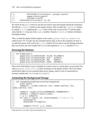 126    http://inventwithpython.com/pygame



178.                DISPLAYSURF.blit(flashSurf, rectangle.topleft)
179.                pygame.display.update()
180.                FPSCLOCK.tick(FPS)
181.        DISPLAYSURF.blit(origSurf, (0, 0))

We check for any QUIT events (in case the user tried to close the program during the animation),
then blit the origSurf Surface to the display Surface. Then we paint the flashSurf Surface
by calling fill() (supplying the r, g, b values of the color we got on line 171 and the alpha
value that the for loop sets in the alpha variable). Then the flashSurf Surface is blitted to
the display Surface.

Then, to make the display Surface appear on the screen, pygame.display.update() is
called on line 179. To make sure the animation doesn’t play as fast as the computer can draw it,
we add short pauses with a call to the tick() method. (If you want to see the flashing animation
play very slowly, put a low number like 1 or 2 as the argument to tick() instead of FPS.)

Drawing the Buttons
184. def drawButtons():
185.     pygame.draw.rect(DISPLAYSURF, YELLOW,              YELLOWRECT)
186.     pygame.draw.rect(DISPLAYSURF, BLUE,                BLUERECT)
187.     pygame.draw.rect(DISPLAYSURF, RED,                 REDRECT)
188.     pygame.draw.rect(DISPLAYSURF, GREEN,               GREENRECT)

Since each of the buttons is just a rectangle of a certain color in a certain place, we just make four
calls to pygame.draw.rect() to draw the buttons on the display Surface. The Color object
and the Rect object we use to position them never change, which is why we stored them in
constant variables like YELLOW and YELLOWRECT.

Animating the Background Change
191. def changeBackgroundAnimation(animationSpeed=40):
192.     global bgColor
193.     newBgColor = (random.randint(0, 255), random.randint(0, 255),
random.randint(0, 255))
194.
195.     newBgSurf = pygame.Surface((WINDOWWIDTH, WINDOWHEIGHT))
196.     newBgSurf = newBgSurf.convert_alpha()
197.     r, g, b = newBgColor
198.     for alpha in range(0, 255, animationSpeed): # animation loop
199.         checkForQuit()
200.         DISPLAYSURF.fill(bgColor)
201.
202.         newBgSurf.fill((r, g, b, alpha))

Email questions to the author: al@inventwithpython.com
 