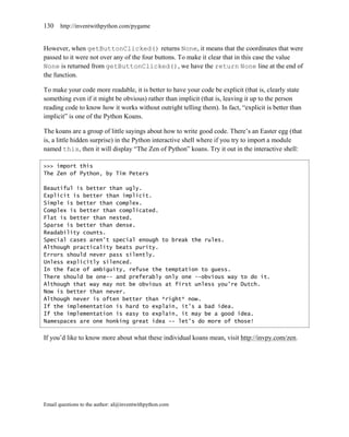 130    http://inventwithpython.com/pygame


However, when getButtonClicked() returns None, it means that the coordinates that were
passed to it were not over any of the four buttons. To make it clear that in this case the value
None is returned from getButtonClicked(), we have the return None line at the end of
the function.

To make your code more readable, it is better to have your code be explicit (that is, clearly state
something even if it might be obvious) rather than implicit (that is, leaving it up to the person
reading code to know how it works without outright telling them). In fact, ―explicit is better than
implicit‖ is one of the Python Koans.

The koans are a group of little sayings about how to write good code. There’s an Easter egg (that
is, a little hidden surprise) in the Python interactive shell where if you try to import a module
named this, then it will display ―The Zen of Python‖ koans. Try it out in the interactive shell:

>>> import this
The Zen of Python, by Tim Peters

Beautiful is better than ugly.
Explicit is better than implicit.
Simple is better than complex.
Complex is better than complicated.
Flat is better than nested.
Sparse is better than dense.
Readability counts.
Special cases aren't special enough to break the rules.
Although practicality beats purity.
Errors should never pass silently.
Unless explicitly silenced.
In the face of ambiguity, refuse the temptation to guess.
There should be one-- and preferably only one --obvious way to do it.
Although that way may not be obvious at first unless you're Dutch.
Now is better than never.
Although never is often better than *right* now.
If the implementation is hard to explain, it's a bad idea.
If the implementation is easy to explain, it may be a good idea.
Namespaces are one honking great idea -- let's do more of those!


If you’d like to know more about what these individual koans mean, visit http://invpy.com/zen.




Email questions to the author: al@inventwithpython.com
 