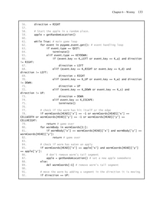 Chapter 6 – Wormy   133


 56.     direction = RIGHT
 57.
 58.     # Start the apple in a random place.
 59.     apple = getRandomLocation()
 60.
 61.     while True: # main game loop
 62.         for event in pygame.event.get(): # event handling loop
 63.             if event.type == QUIT:
 64.                 terminate()
 65.             elif event.type == KEYDOWN:
 66.                 if (event.key == K_LEFT or event.key == K_a) and direction
!= RIGHT:
 67.                     direction = LEFT
 68.                 elif (event.key == K_RIGHT or event.key == K_d) and
direction != LEFT:
 69.                     direction = RIGHT
 70.                 elif (event.key == K_UP or event.key == K_w) and direction
!= DOWN:
 71.                     direction = UP
 72.                 elif (event.key == K_DOWN or event.key == K_s) and
direction != UP:
 73.                     direction = DOWN
 74.                 elif event.key == K_ESCAPE:
 75.                     terminate()
 76.
 77.         # check if the worm has hit itself or the edge
 78.         if wormCoords[HEAD]['x'] == -1 or wormCoords[HEAD]['x'] ==
CELLWIDTH or wormCoords[HEAD]['y'] == -1 or wormCoords[HEAD]['y'] ==
CELLHEIGHT:
 79.             return # game over
 80.         for wormBody in wormCoords[1:]:
 81.             if wormBody['x'] == wormCoords[HEAD]['x'] and wormBody['y'] ==
wormCoords[HEAD]['y']:
 82.                 return # game over
 83.
 84.         # check if worm has eaten an apply
 85.         if wormCoords[HEAD]['x'] == apple['x'] and wormCoords[HEAD]['y']
== apple['y']:
 86.             # don't remove worm's tail segment
 87.             apple = getRandomLocation() # set a new apple somewhere
 88.         else:
 89.             del wormCoords[-1] # remove worm's tail segment
 90.
 91.         # move the worm by adding a segment in the direction it is moving
 92.         if direction == UP:
 